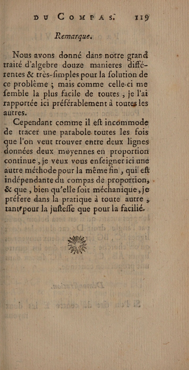 Remarque. Nous avons donné dans notte grand traité d’algebre douze manieres diffé- rentes &amp; très- fimples pour la folution de ce problème ; mais comme celle-ci me femble la plus facile de routes , je l'at rapportée ici préférablement à à toutes les aûtres. Cependant comme il eft dite de tracer une parabole toutes les fois que l’on veut trouver entre deux lignes données deux moyennes en proportion continue ,je vêux vous enfeigner ici une autre méthode pour la mèmefin , qui :eft indépendante du compas de proportion, : &amp;t que , bien qu’elle foit méchanique , je préfere dans la pratique à toute autre ; tantfpour la sq que pour la facilié. NZ TE Se DS Le) À FA K (UN Û +