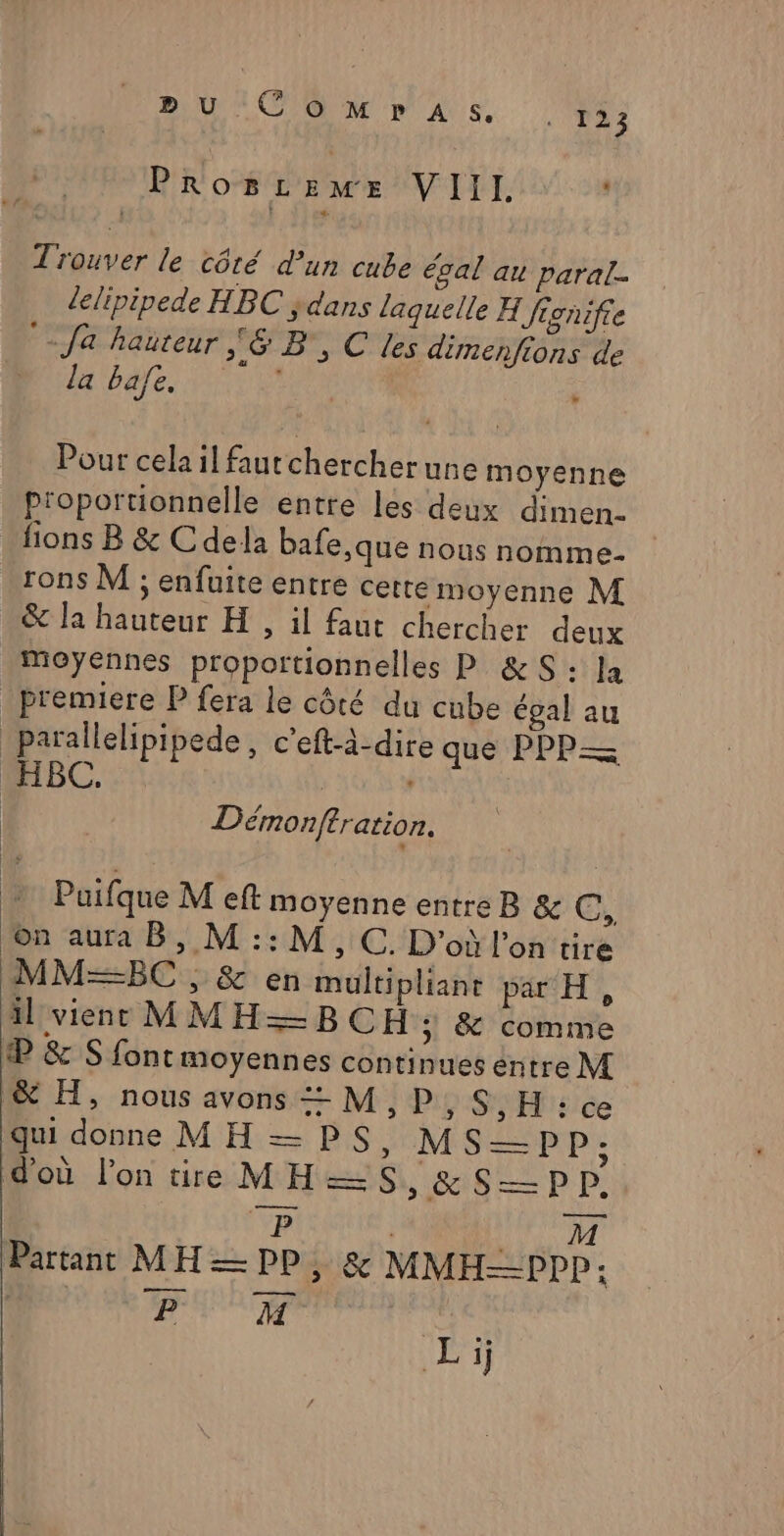 BU CoMpPASs. [TRES Proszeme VIII. Trouver le côté d’un cube égal au paral- llipipede HBC ;dans laquelle H Jignifie °- fa hauteur 6 B, C les dimenfions de : ATTAE ANR | Pour celail fautchercher une moyenne proportionnelle entre les deux dimen- -fions B &amp; Cdela bafe,que nous nomme- rons M ; enfuite entre cette moyenne M &amp; Ja hauteur H , il faut chercher deux moyennes proportionnelles P &amp;S : la premiere P fera le côté du cube égal au parallelipipede , c’eft-à-dire que PPP= HIBC.:: | Démonftration. Puifque M eft moyenne entre B &amp; GC, Æ@n aura Bb, M :: M, C.D'oùl'on'tire MM=BC ss &amp; en multipliant px H, il viens MMH=—BCH ; &amp; comme æ &amp; S fontmoyennes continues entre M &amp; H, nous avons — M ;,P,S,H:ce qui donne MH —PS, MSP : d'où l’on tire MH=S, &amp;S—pp, Re Ar Partant M H = pp ; &amp; MMH—PPP: DUR | Li