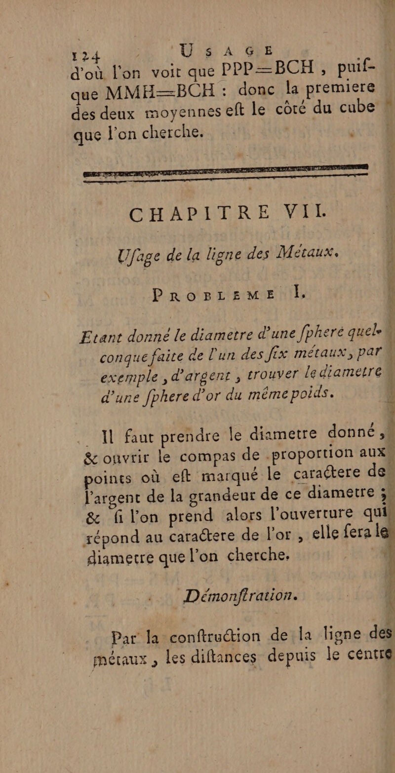 d'où l'on voit que PPP=BCHT , puif- que MMH—BCH : donc la premiere des deux moyennes eft le côté du cube que l’on cherche. Ufage de la ligne des Metaux, PrRrorLEzME À, Etant donné le diametre d’une fpheré quel conque faice de l'un des fix métaux, par à exemple , d'argent ; trouver Le diametre d’une fphere d’or du méme poids. | 7 Il faut prendre le diametre donné ,* &amp; onvrir le compas de proportion aux points où eft marqué le caraétere des l'argent de la grandeur de ce diametre 3 &amp; filon prend alors l'ouverture quis F répond au caractere de l'or , elle fera le” diamecre que l’on cherche, Re Ÿ Démonftration. ; Par la conftruction de la ligne des métaux , les diftances depuis le centr@