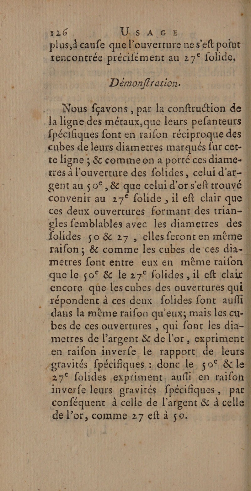 plus,à caufe que l'ouverture ne s’eft point rencontrée précifément au 27° folide, Dermonjftration. la ligne des méraux,que leurs pefanteurs {pécifiques font en raifon réciproque des cubes de leurs diametres marqués fur cet- te ligne ; &amp; commeon a porté ces diame- gent au $ 0°, &amp;c que celui d’or s’eft trouvé gles femblables avec les diametres des folides so &amp; 27 , elles feront en même encore que lescubes des ouvertures qui répondent à ces deux folides font auffi en raifon inverfe le rapport de leurs rgravités fpécifiques : donc le 50° &amp; le conféquent à celle de l'argent &amp; à celle, de l’or, comme 27 eft à so.