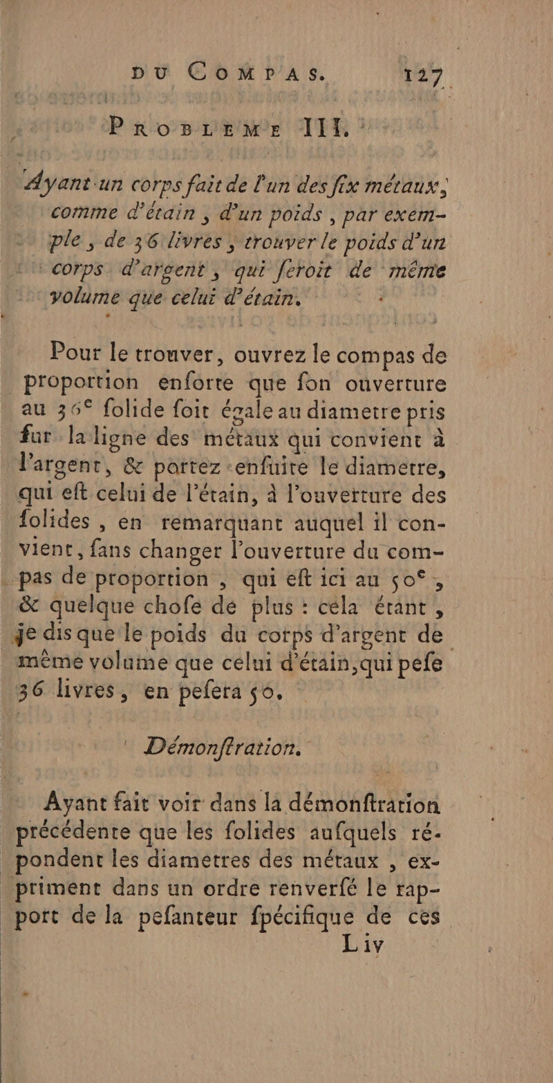 Hush JT : Ayantun corps fait de l'un des fix métaux, comme d’étain , d’un poids , par exem- ple, de 36 livres ; trouver le poids d’un corps. d’arsent, qui feroit de même volume que celui d’étain. Pour le trouver, ouvrez le compas de proportion enforte que fon ouverture au 36° folide foit égale au diametre pris fur laligne des métaux qui convient à l'argent, &amp; partez «enfuire le diametre, qui eft celui de l’étain, à l'ouverture des folides , en reémarquant auquel il con- vient, fans changer l'ouverture du com- pas de proportion , qui eft ici au $o°, &amp; quelque chofe de plus : céla étant, je dis que le poids du corps d'argent de mème volume que celui d'étain, qui pefe 36 livres, en pefera 0, : Démonftration. Ayant fait voir dans la démonftration précédente que les folides aufquéls ré- . pondent les diametres des métaux , ex- . priment dans un ordre renverfé le rap- _port de la pefanteur css de ces iv