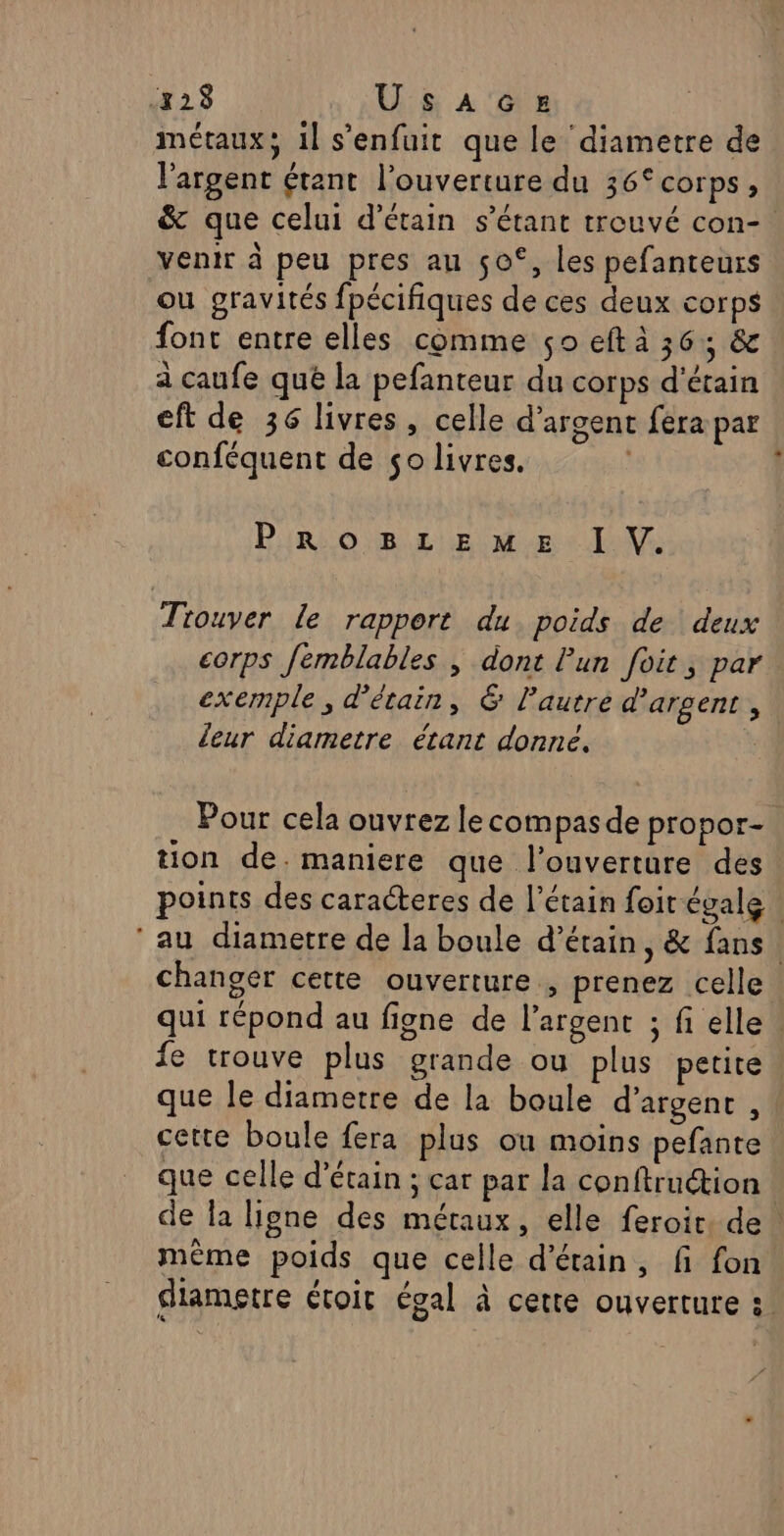 métaux; il s'enfuit que le diametre de l'argent étant l'ouverture du 36° corps, &amp; que celui d’étain s'étant trouvé con-. venir à peu pres an ço°, les pefanteurs ou gravités fpécifiques de ces deux corps font entre elles comme so eft à 36: &amp; à caufe que la pefanteur du corps d'étain eft de 36 livres, celle d'argent fera par conféquent de so livres. Pin obnR:2 ie tete Do Trouver le rapport du poids de deux corps femblables , dont Pun foit, par exemple, d'étain, &amp; lautre d'argent , leur diametre étant donne. | Pour cela ouvrez le compas de propor- tion de. maniere que l'ouverture des points des caracteres de l’étain foir égale ‘au diametre de la boule d’étain, &amp; fans changer cette ouverture , prenez celle qui répond au figne de l'argent ; fi elle fe trouve plus grande ou plus petite que le diametre de la boule d'argent , cette boule fera plus ou moins pefante que celle d’étain ; car par la conftruction de la ligne des métaux, elle feroir: de. même poids que celle d’étain, fi fon diametre étoit égal à cette ouverture :