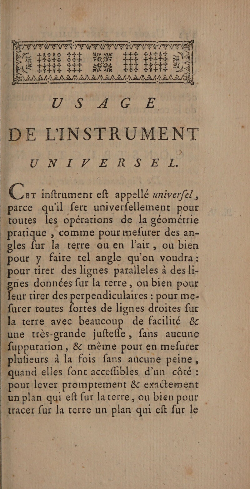 - LT Re Ep errl reenpe re SPTER QUE 22007 0 era Wed HAE HR Me ape Hp RASE NY ke FRE ti Tia dre it Na ES Pt ÉbPE HDI Se ES EVENE LEE MN EE AVE JA], AS NA SL PA SE NS A NE RS LAN T E DE L'INSTRUMENT DOM ER S El Lo inftrument eft appellé sniver/el, parce quil fert univerfellement pour toutes les opérations de la géométrie pratique , comme pour mefurer des an- gles fur la terre ou en l'air, ou bien pour tirer des lignes paralleles à des li- furer toutes fortes de lignes droites fur une très-grande juftefle, fans aucune lufeurs à la fois fans aücune peine, quand elles font accefibles d’un côté : pour lever promprement &amp; exactement tracer fur la terre un plan qui eft fur le