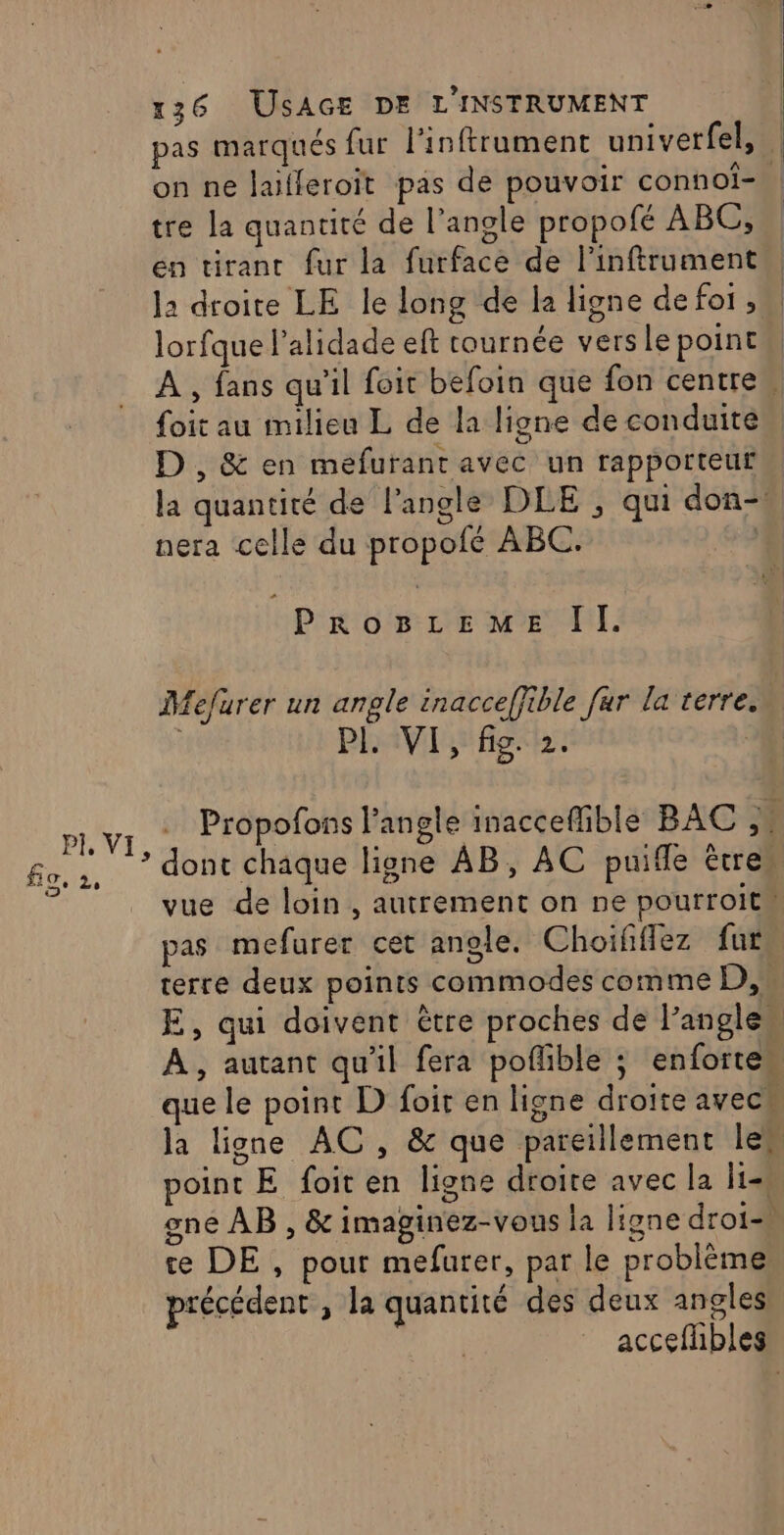 pas marqués fur l'inftrument univerfel, : on ne laifleroït pas de pouvoir conhoï=. tre la quantité de l’angle propofé ABC, en tirant fur la furface de l'inftrument la droite LE le long de la ligne de foi , lorfque l’alidade eft tournée versle point À , fans qu'il foit befoin que fon centre, foit au milieu L de la ligne de conduite D , &amp; en mefuranr avec un rapporteur la quantité de l'angle DLE , qui don- nera celle du propofé ABC. P'K'o'8: LE ME diI. Mefurer un angle inacceffible fur la terre. PLAVI fig th. | LE Propofons l'angle inacceflible BAC ,4 - * * dont chaque ligne AB, AC puifle êtres fo, 3, q D ? P i vue de loin , autrement on ne pourroit pas mefurer cet angle. Choififlez fur terre deux points commodes comme D,’ E, qui doivent être proches de l’anglen A, autant qu'il fera poñlible ; enfortew que le point D foit en ligne droite avec la ligne AC , &amp; que pareillement le. oint E foit en ligne droite avec la His gne AB , &amp; imaginez-vous la ligne droi-à te DE, pour mefurer, par le problème précédent , la quantité des deux angles accefhbles