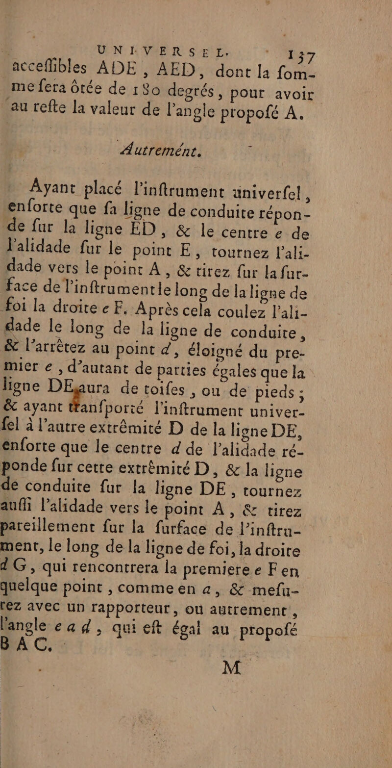 | UNIVERSEL. nn acceflibles ADE , AED, dont la fomn- me fera Otée de 180 degrés, pour avoir au refte la valeur de l'angle propofé À. Autremént. Ayant placé l'inftrument univerfel, enforte que fa ligne de conduite répon- de fur la ligne ED , &amp; le centre e de lalidade fur le point E, tournez l'ali- dade vers le point À , &amp; tirez fur la fur- face de l'inftrumentle long de la ligne de foi la droitee EF. Après cela coulez l’ali- dade le long de la ligne de conduire, &amp; l’arrêtez au point d, éloigné du pre- mier € , d'autant de parties égales que la ligne DEgura de toifes &gt; ou de pieds ; &amp; ayant tanfporté l'inftrument univer- fel à l’autre extrémité D de la ligne DE, enforte que le centre d de l’alidade ré- ponde fur cette extrémité D, &amp; la ligne de conduite fur la ligne DE , tournez auf l’alidade vers le point À, &amp; tirez pareillement fur la furface de l’inftru- ment, le long de la ligne de foi, la droite 4G, qui rencontrera la premiere e Fen quelque point , comme en 4, &amp; mefu- rez avec un rapporteur, où autrement, l'angle cad, quieft égal au propofé BAC. : : | M