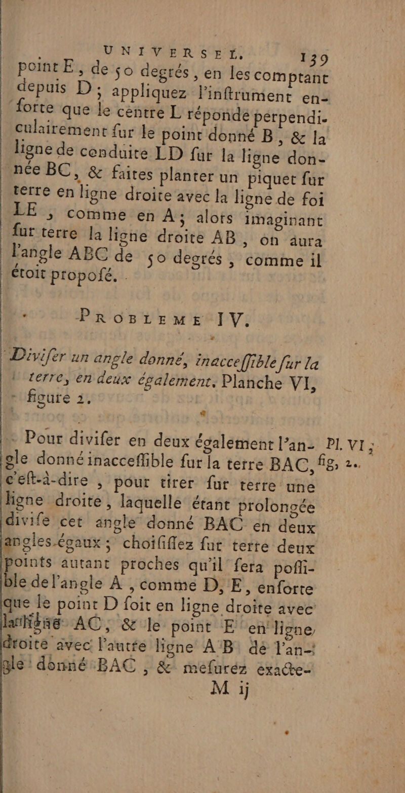 PontE, de so degrés , en les comptant depuis D; appliquez linftrument en- forte que le centre L réponde perpendi. culairement fur le point donné B, &amp; la ligne de cenduire LD fur la ligne don- née BC, &amp; faites planter un piquet fur terre en ligne droite avec la ligne de foi &gt; Comme en À; alots Imapginant fur terre la ligne droite AB, on aura l'angle ABC de so degrés |, comme il étoit propofé. : PROBLEME IV. Divifer un angle donné, inacce[fible [ur La | terre, en deux également. Planche VI figure 3, : … Pour divifer en deux également l’an- PL VI; iole donnéinacceflible fur la terre BAC, 8; 2. c'eft-à-dire , pour tirer fur terre une hgne droite, laquelle étant prolongée divife cet angle donné BAC én deux angles évaux ; choififlez fat terte deux points autant proches qu'il fera pofli- ble de l'angle À , comme D, E, enforte que le point D foit en ligne droite avec lrKése AC, &amp; le point E en ligne, droite avec l'autfe ligne AB dé l'an gle: donné BAC , &amp; méfluréz exae- M ij