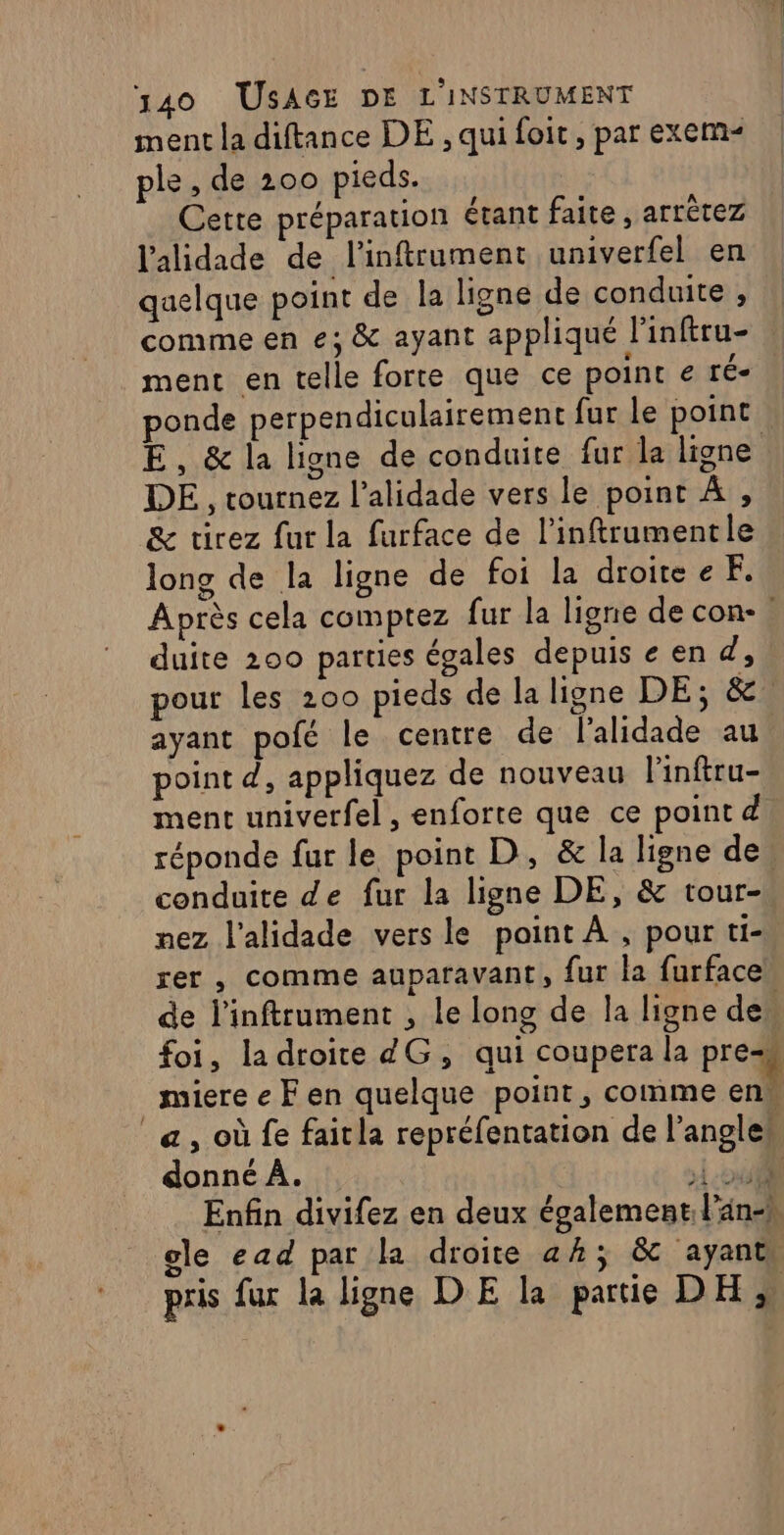 ment la diftance DE , qui foit, par exem- ple , de 200 pieds. Cette préparation étant faite, arrètez l'alidade de linftrument univerfel en quelque point de la ligne de conduite , comme en e; &amp; ayant appliqué l'inftru- | ment en telle forte que ce point € ré- ponde perpendiculairement fur le point E, &amp; la ligne de conduite fur la ligne DE, tournez l’alidade vers le point À , &amp; tirez fur la furface de l’inftrumentle long de la ligne de foi la droitee F. Après cela comptez fur la ligne de con- duite 200 parties égales depuiseen d, pour les 200 pieds de la ligne DE; &amp;. ayant pofé le centre de l'alidade au point d, appliquez de nouveau linftru- ment univerfel , enforte que ce point d réponde fur le point D, &amp; la ligne de. conduite de fur la ligne DE, &amp; tour- mez l'alidade vers le point À , pour ti- rer , comme auparavant, fur la furface de l'inftrument , le long de la ligne des foi, ladroite dG, qui coupera la pre miere e F en quelque point, comme en“ a, où fe faitla repréfentation de l'angle“ donné À. | ii Enfin divifez en deux également. lan-h ele ead par la droite ah; &amp; ayants pris fur la ligne DE la partie DH,