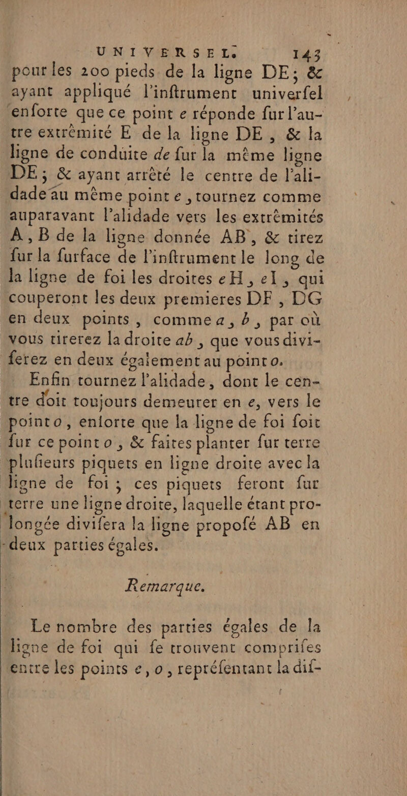 pour les 200 pieds de la ligne DE; &amp; ayant appliqué l’'inftrument univerfel enforte que ce point e réponde fur l’au- tre extrémité E de la ligne DE , &amp; la ligne de conduite de fur la même ligne DE ; &amp; ayant arrêté le centre de l’ali- dadeu même point e ,tournez comme auparavant l’alidade vers les extrèmités À , B de la ligne donnée AB, &amp; tirez fur la furface de l'inftrumentle long de la ligne de foi les droites eH, el, qui couperont les deux premieres DEF, DG en deux points, commea, #, par où vous tirerez la droite ab , que vous divi- ferez en deux égaiement au pointo. Enfin tournez l’alidade, dont le cen- tre doit toujours demeurer en e, vers le pointo, enforte que la ligne de foi foit fur ce pointo , &amp; faites planter fur terre plufñeurs piquets en ligne droite avec la ligne de foi; ces piquets feront fur terre une ligne droite, laquelle étant pro- Jongée divifera la ligne propofé AB en -deux parties égales. Remarque. Le nombre des parties égales de la Hone de foi qui fe trouvent comprifes encre les points e, 0, repréfentant la dif-