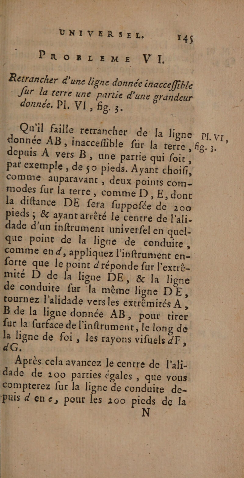 PROBLEME VI. Retrancher d'une ligne donnée inacceffible Jur la terre une partie d'une grandeur donnée. PI, VI , fig. 3. Qu'il faille retrancher de la ligne pr, VI, donnée AB, inaccefible fur la terre, fe. :. depuis À vers B ;&gt; Une partie qui foit, par exemple , de $o pieds. Ayant choif, Comme auparavant , deux points com- modes fur la terre » Comme D, E, dont la diftince DE fera fuppofée de 200 pieds ; &amp; ayant arrêté le centre de l’ali- dade d’an inftrument univerfel en quel- que point de la ligne de conduite j Comme end, appliquez l'inftrument en- forte que le point d'réponde fur l’extré- mité D de la ligne DE, &amp; la ligne de conduite fur la même ligne DE, tournez l'alidade versles extrémités À, B de la ligne donnée AB, pour tirer fur la furface de linftrument, le long de la ligne de foi, les rayons vifuels ZF, adG. Après cela avancez le centre de lali- dade de 200 parties égales , que vous. compterez fur la ligne de conduite de- Puis dene, pour les 200 pieds de Ia