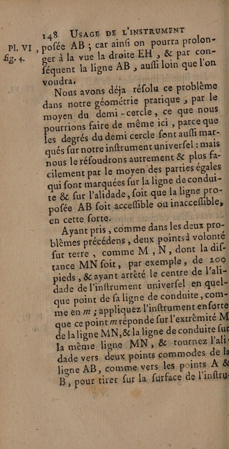 fig. 4. ver à la vue la droite EH , &amp; par con: féquent la ligne AB , auñfi loin que l'on voudra: Nous avons déja réfolu ce problème dans notre géométrie pratique ; pat le moyen du demi cercle, ce que nous. pourrions faire de même ici, parceque les degrés du demi cercle font auflhi mar- | qués fur notre inftrumentuniverfel : mais nous le réfoudrons autrement &amp; plus fa- cilement par le moyen des parties égales qui font marquées fur la ligne decondui- re &amp; fur l'alidade, foit que la ligne pro- pofée AB {oir acceffible où inaccefble, en cette forte. tr + Ayant pris , comme dans les deux pro- blèmes précédens , deux pointsà volonté fur terre, comme M, N, dont la dif- rance MN foit, par exemple ; de 200 ieds , &amp;ayant arrèté le centre de l’ali- dade de l'inftrument univerfel en quel- que point de fa ligne de conduite , com me en 77 ; appliquez l'inftrument enforte que ce point 77 réponde fur l’extrèmité M delaligne MN,&amp;la ligne de conduite fut la même ligne MN, &amp;\ tournez J’'ali dade vers. deux points commodes de ke ligne AB, comme: vers: les points À &amp; B, pour tirer fur la furface de l’inftru: