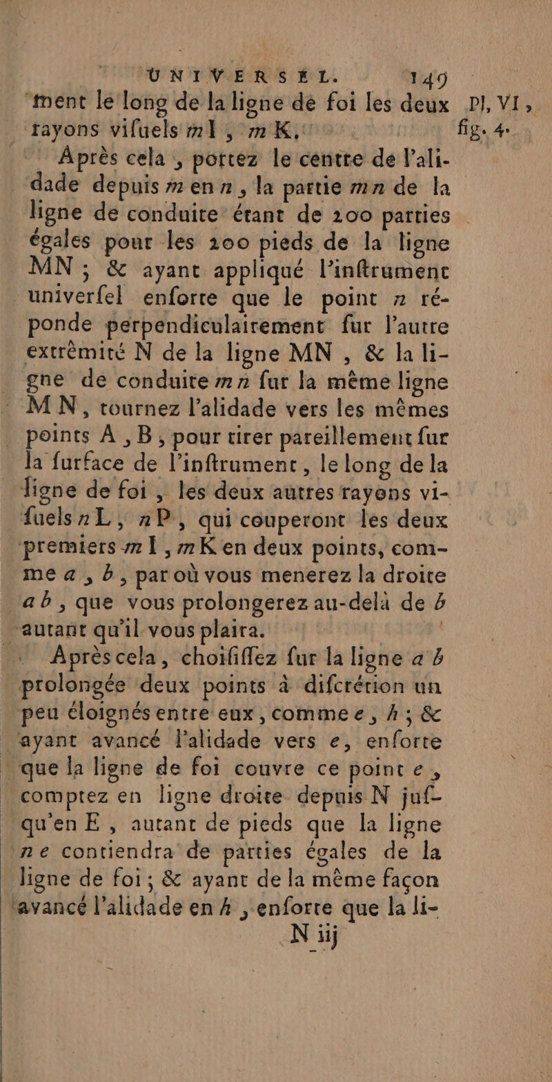 UNIVERSEL. Wjd : ‘ment le lono de la ligne de foi les deux PI, VI, rayons viluels 1, 72K,:. fig: 4. Après cela , portez le centre de lali- dade depuis #7 en , la partie mn de la ligne de conduite étant de 200 parties égales pour les 200 pieds de la ligne MN ; &amp; ayant appliqué l’inftrumenc univerfel enforte que le point » ré- ponde perpendiculairement fur l’autre extrémité N de la ligne MN , &amp; la li- gne de conduite #77 fur la même ligne M N, tournez l’alidade vers les mêmes points À ,B, pour tirer pareïllement fur la furface de l’inftrument, le long de la ligne de foi , les deux autres rayons vi- fuels2L, »P, qui couperont les deux premiers 1 ,#7K en deux points, com- me &amp;« , b, par où vous menerez la droite ab, que vous prolongerez au-delà de autant qu'il vous plaira. | … Aprèscela, choififfez fur la ligne a % prolongée deux points à difcrérion un peu éloignés entre eux, commee, À ; &amp; ‘ayant avancé l'alidade vers e, enforte que la ligne de foi couvre ce pointe, comptez en ligne droite depuis N juf- quenE , autant de pieds que la ligne ne contiendra de parties égales de la ligne de foi; &amp; ayant de la même façon ‘avancé l’alidade en # , enforre que la li- Ni