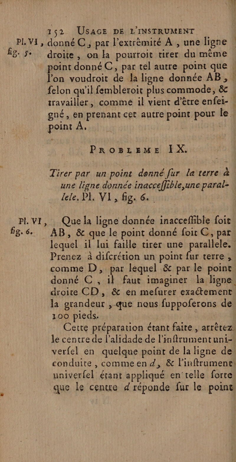 fig. je Oo PI VI, fe. 6 152 USAGE DE L'INSTRUMENT droite , on la pourroit tirer du même point donné C, par tel autre point que l’on voudroit de la ligne donnée AB, : felon qu'il fembleroit plus commode, &amp; Ÿ gné, en prenant cet autre point pour le point À. PROBLEME IX. Tirer par un point donné fur la terre à une ligne donnée inacceffible,une paral- lele, PL VI , fig. 6. Que la ligne donnée inacceflible foit AB, &amp; que le point donné foit C, par lequel il lui faille tirer une parallele. Prenez à difcrétion un point fur terre , comme D, par lequel &amp; par le point donné € , il faut imaginer la ligne. droite CD, &amp; en mefurer exaétement la grandeur ,-que nous fuppoferons de 100 pieds. | Cette préparation étant faite , arrêtez. le centre de l’alidade de l’inftrumentuni- verfel en quelque point de la Hone de conduite , commeen d, &amp; l'inftruments univerfel étant appliqué en'telle forte que le centre d réponde fur le point