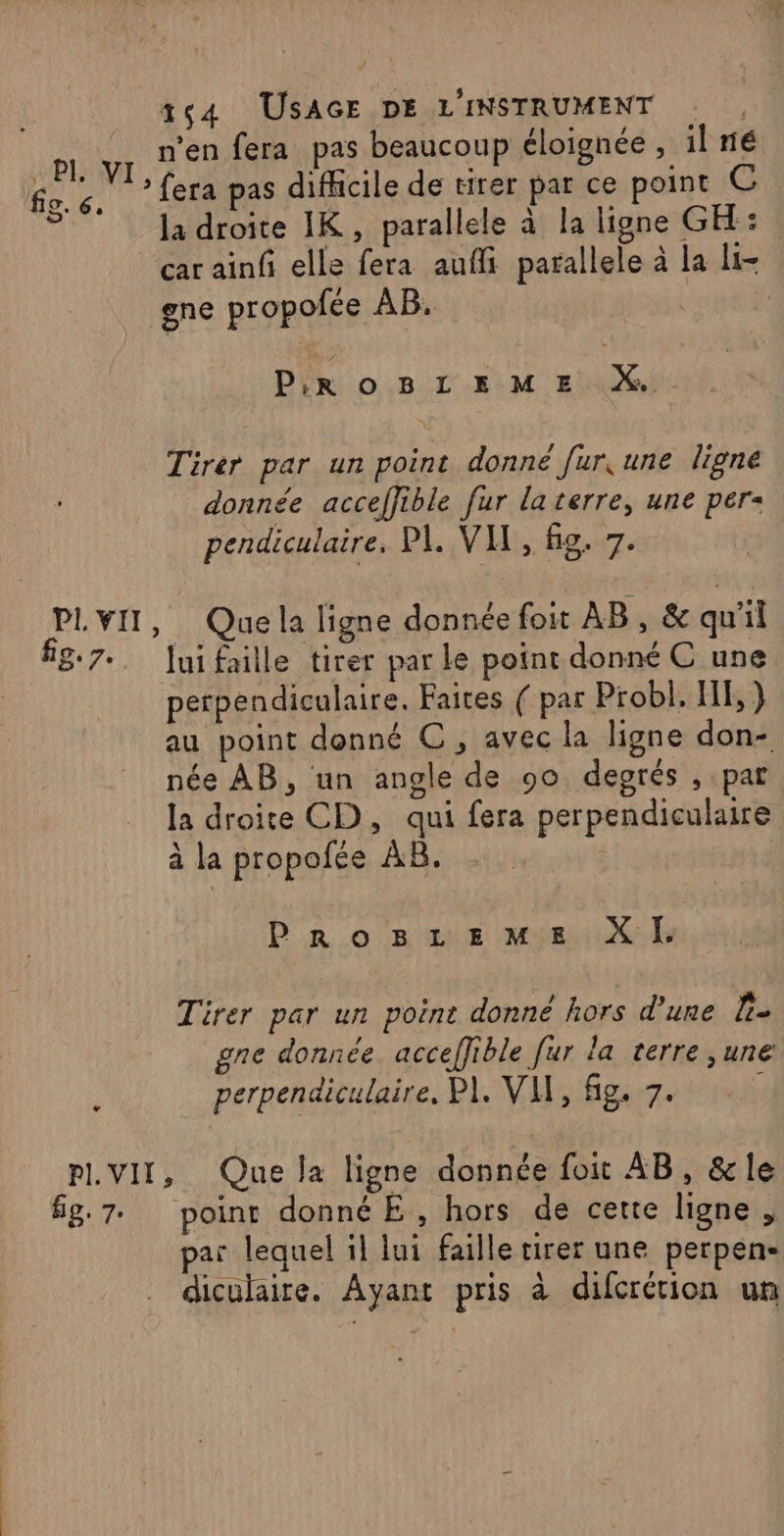 fic. 6, o 164 USAGE DE L'INSTRUMENT n'en fera pas beaucoup éloignée , il né : fera pas difficile de tirer par ce point C la droite IK, parallele à la ligne GK: car ainfi elle fera aufli parallele à la li gne propofée AB. PrrRoBLEME À. Tirer par un point donne fur, une ligne donnée acceffible fur la terre, une per pendiculaire, PI, VIX, &amp;g. 7. fig. 7. Jui faille tirer par le point donné C une perpendiculaire. Faites ( par Probl. HE, ) au point donné C , avec la ligne don- née AB, un angle de 90 degrés , par la droite CD, qui fera perpendiculaire à la propofée AB. PrRoBstrEemMe XI. Tirer par un poine donné hors d'une l- gne donnée acceffible fur la terre ,une perpendiculaire, PI. VH, fig. 7. fig, 7. point donné E, hors de certe ligne , par lequel il lui faille tirer une perpen- diculaire. Ayant pris à difcrétion un