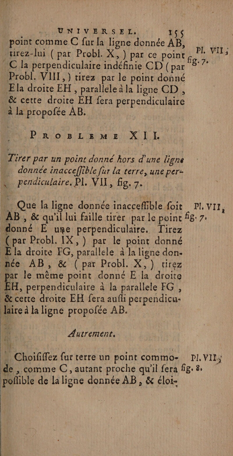 UNIVERSEL. 156 point comme € far la ligne donnée AB, urez-lui (par Probl. X, ) par ce point C la perpendiculaire indéfinie CD (par 817 Probl. VIII, ) tirez par le point donné Ela droite EH , parallele à la ligne CD , &amp; cette droite EH fera perpendiculaire PI, VIL, à la propofée AB. Fa PROBLEME XII. Tirer par un point donné hors d’une lisne … donnée inacceffible fur la terre, une per: pendiculaire, PI. VU, fig. 7. … Que la ligne donnée inacceflible foit PI, Vir, AB , &amp; qu'il lui faille tirer par le poinc fig 7: donné E une perpendiculaire, Tirez (par Probl. IX,) par le point donné Ela droite FG, parallele à la ligne don- nce AB, &amp; (par Probl. X,) tirez par le même point donné E la droite EH, perpendiculaire à la parallele FG , _&amp; certe droite EH fera aufli perpendicu- Jaire à la ligne propofée AB. Autrement, « Choififfez fur terre un point commo- PI, VIL; de , comme C, autant proche qu'il fera fig. 8. poñible de la ligne donnée AB, &amp; éloi-