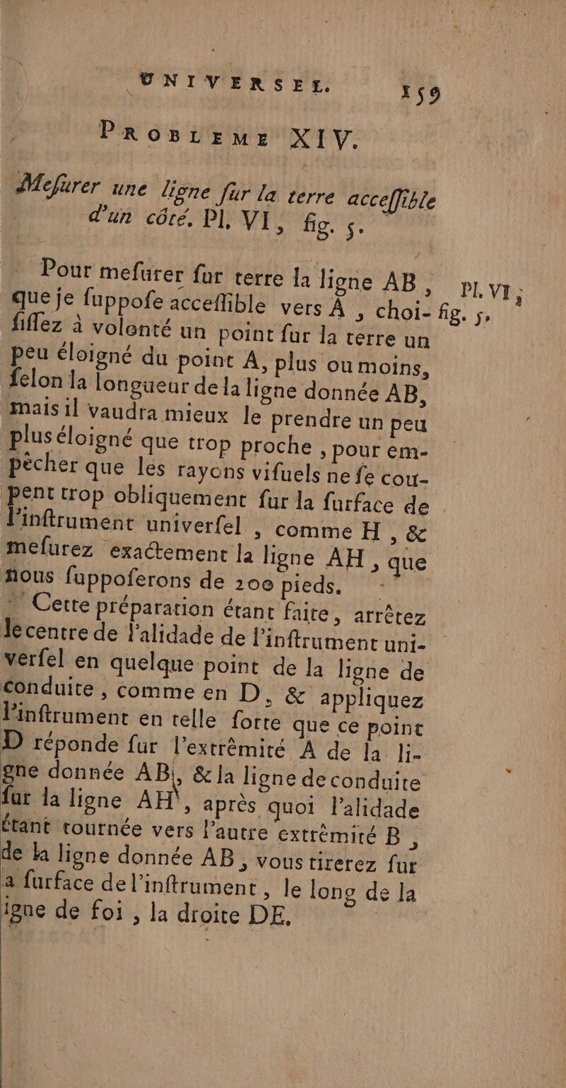 PROBLEME XIV. Mefurer une ligne fur la terre acceffible dun côté, PI, MED Aa Pour mefurer fur terre 12 ligne AB, px VI; que je fuppofe acceffible vers À , choi-fig. ;, fiflez à volonté un point far la terre un peu éloigné du point À, plus ou moins, felon la longüeur de la ligne donnée AB, Mais 1] vaudra mieux le prendre un peu plus éloigné que trop proche » pour em- pécher que les rayons vifuels ne fe cou- Pent trop obliquement fur la furface de . linftrument univerfel » comme H , &amp; mefurez exactement la ligne AH, que hous fuppoferons de 20e pieds, 2 Cette préparation étant faite, arrêtez Jecentre de l'alidade de l’'inftrument uni- werfel en quelque point de la ligne de Conduite , comme en D, &amp; appliquez linftrument en telle forte que ce point D réponde fur l'extrémité À de la. li- gne donnée AB, &amp;la ligne de conduite fur la ligne AH}, après quoi l’alidade étant tournée vers l’autre extrémité B , de la ligne donnée AB, vous tirerez fur a furface de l’inftrument , le lono de la igne de foi , la droite DE,