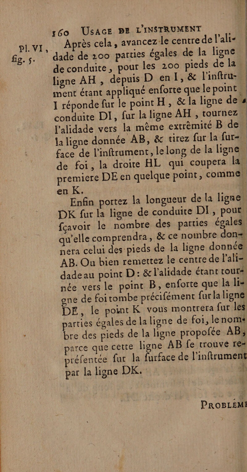 PI. VI fig. s. 60 USAGE BE L'INSTRUMENT . Après cela , avancezle centre de l’ali- dade de 200 parties égales de la ligne de conduite, pour les 200 pieds de la conduite DI, fur la ligne AH , tournez l'alidade vers la mème extrèmité B de Ù en K. Enfin portez la longueur de la ligne ÿ fcavoir le nombre des parties égales nera celui des pieds de la ligne donnée AB. Ou bien remettez le centre de lali- dade au point D: &amp; l’alidade étant tour née vers le point B, enforte que la li= gne de foi tombe précifément fur la ligne parties égales de la ligne de fo1, lenomi bre des pieds de la ligne propofée AB, parce que cette ligne AB fe trouve re= préfentée fur la furface de l’inftrument par la ligne DK. À PROBLEMI