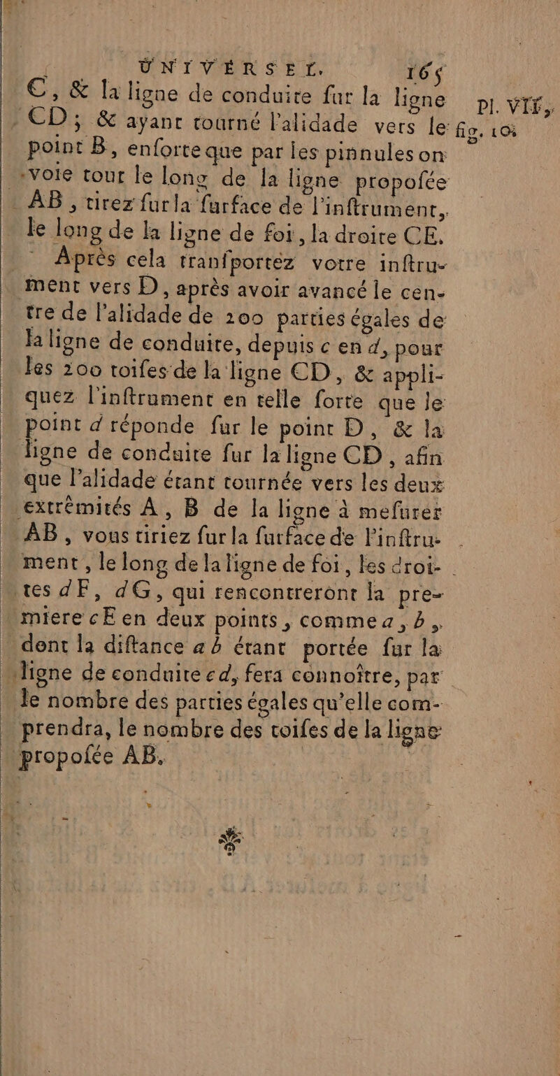 ÜNIVERSEL. 16$ CE, &amp; la ligne de conduite fur la ligne PI. VIF, point B, enforte que par les pinnuleson le long de la ligne de foi, la droite CE. ha ligne de conduire, depuis c en d, pour les 200 toifes de h ligne ED, &amp; appli- point d réponde fur le point D, &amp; la ligne de conduite fur la ligne CD , afin que lalidade étant tournée vers les deux extrémités À, B de la ligne à mefurer AB , vous tiriez fur la furface de l’inftru. | | | : | dent la diftance a à étant portée fur la le nombre des parties égales qu’elle com- prendra, le nombre des toifes de la Lgne | prop ofée AB. L =