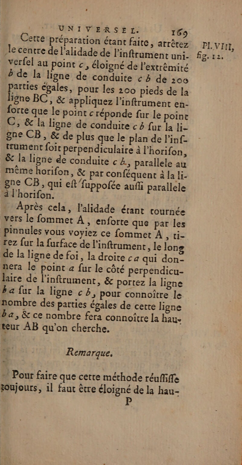 Cette préparation étant faite, arrêtez le centre de l’alidade de linftrument uni- verfel au pointe, éloigné de l'extrémiré parties égales, pour les 200 pieds de la igne BC, &amp; appliquez l’inftrument en- forte que le point c réponde fur le poine gne CB, &amp; de plus que le plan de l'inf- trument foit perpendiculaire à l'horifon, &amp; la ligne de conduite c B., parallele au même horifon, &amp; par conféquent à la li- gne CB, qui eft fuppolée aufli parallele à l'horifon. Après cela, l'alidade étant cournée vers le fommet À, enforte que par les pinnules vous voyiez ce fommet À , ti- rez fur la furface de l’inftrument , le long de la ligne de foi, la droite ca qui don- nera le point a fur le côté perpendicu- lire de l’inftrument, &amp; portez la ligne ba fur la ligne c5, pour connoître le nombre des parties égales de cette ligne ba, &amp; ce nombre fera connoître la hau- teur AB qu'on cherche. Remarque, Pour faire que cette méthode réuffifle foujours, 1l faut être éloigné de la hau- P