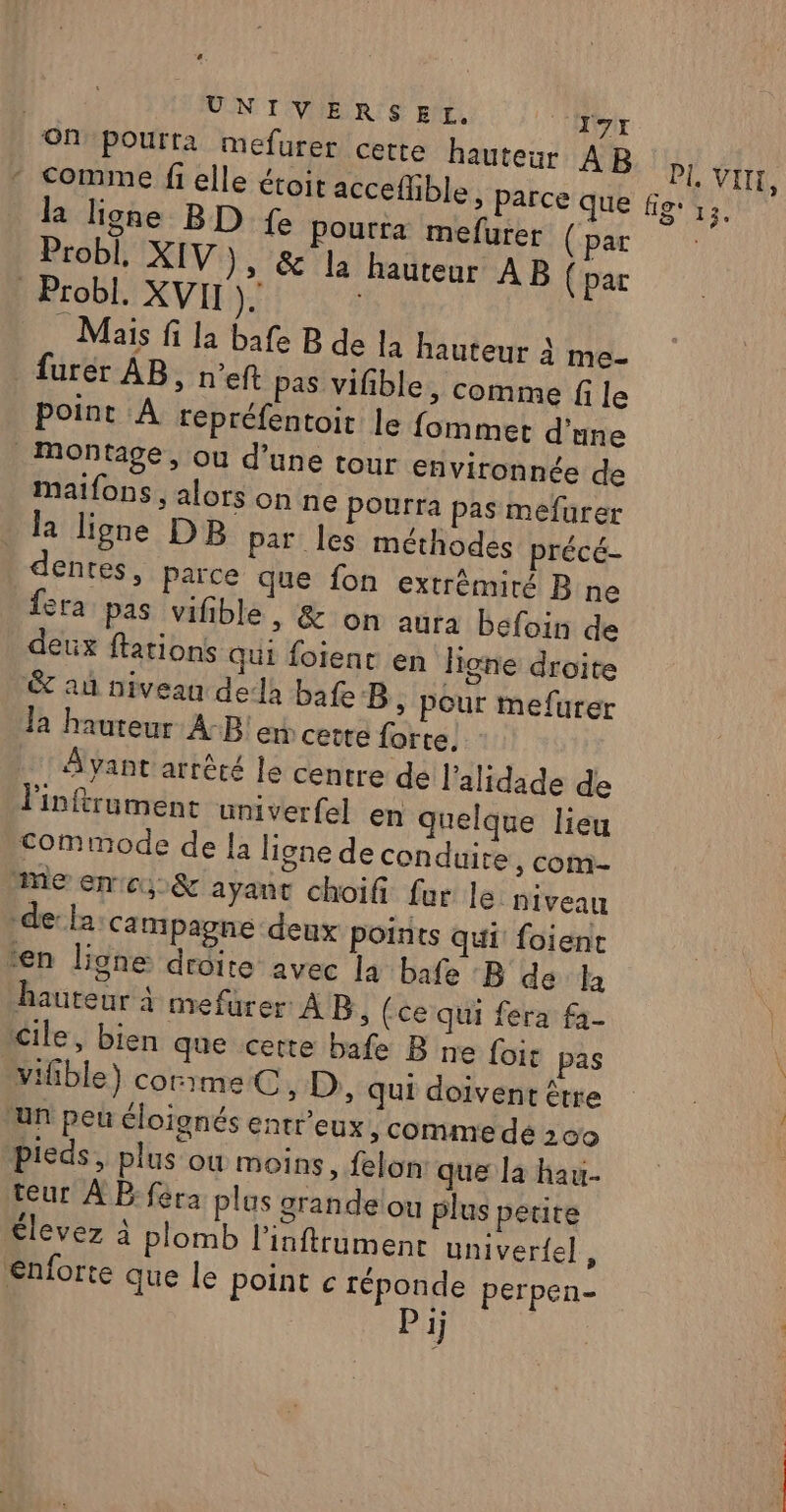 | UNIVERSEL. T7x ON pourta mefurer cette hauteur AB comme fi elle étoit accefhble, parce que la ligne BD fe Pourra mefurer (par Probl, XIV), &amp;' la hauteur AB (par Probl. XVII Mais fi la bafe B de la hauteur à me- furer AB, n’eft pas vifble, comme fi le point A repréfentoit le fommet d'une Montage, ou d’une tour environnée de maifons , alors on ne pourra pas mefurer la ligne DB par les méthodes précé- denres, Parce que fon extrémité B ne fera pas vifible , &amp; on aura befoin de eux ftations Qui foienr en lione droite &amp; au niveau dela bafe B ; pour mefurer la hauteur A-B!en cette forte. Ayant arrêté le centre de l’alidade de Finftrument univerfel en quelque lieu commode de la ligne de conduire , com- Me encu&amp; ayant choifi. fur le niveau -de: la Campagne deux points qui: foient ren lione droite avec la bafe B de la hauteur à mefurer À B, (ce qui fera f3- Cile, bien que certe bafe B ne fois pas vifible) corimeC, D, qui doivent être ‘un peu éloignés entr'eux, comme dé 200 pieds, plus ou moins, felon que la hau- teur À P:féra plus grande ou plus petite élevez à plomb l’inftrumenr univerfel, €nforte que le point c PRE perpen- ij PL VIN, AE D