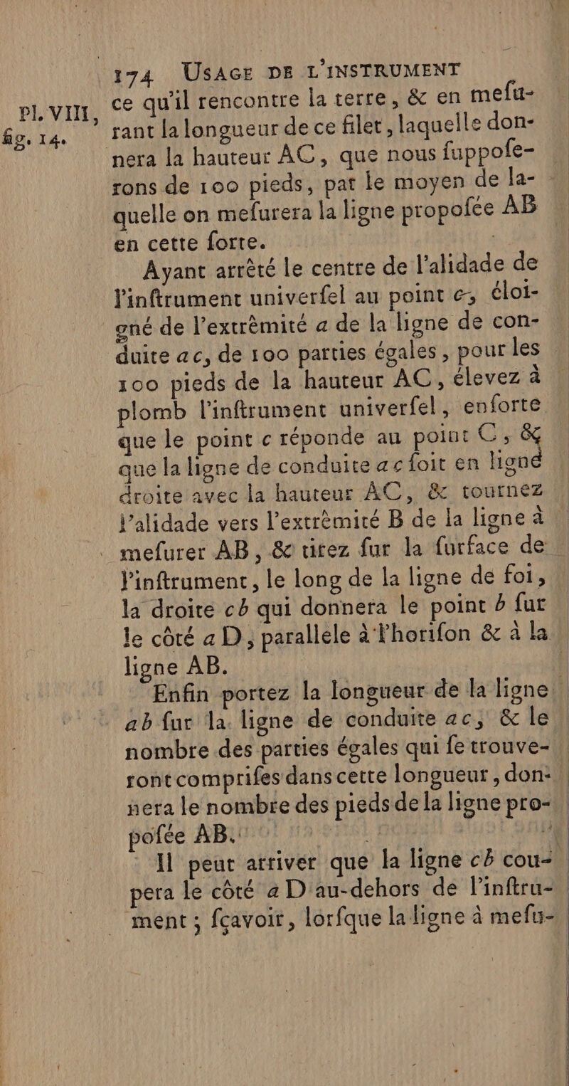 fig, 14. ce qu'il rencontre la terre, &amp; en mefu- nera la hauteur AC, que nous fuppofe- rons de 100 pieds, pat le moyen de la- quelle on mefurera la ligne propofce AB en cette forte. Ayant arrêté le centre de l’alidade de linftrument univerfel au point &amp;; éloi- gné de l’extrêmité a de la ligne de con- duite ac, de 100 parties égales, pour les 100 pieds de la hauteur AC, élevez à plomb l'inftrument univerfel, enforte que le point c réponde au point C,&amp; que la ligne de conduite ac foit en ligné droite avec la hauteur AC, &amp; tournez Pinftrument, le long de la ligne de foi, la droite ch qui donnera le point D fur ligne AB. ab fur la. ligne de conduite ac, &amp; le nombre des parties égales qui fe trouve- tont comprifes dans cette longueur , don:, era le nombre des pieds de la ligne pro- |