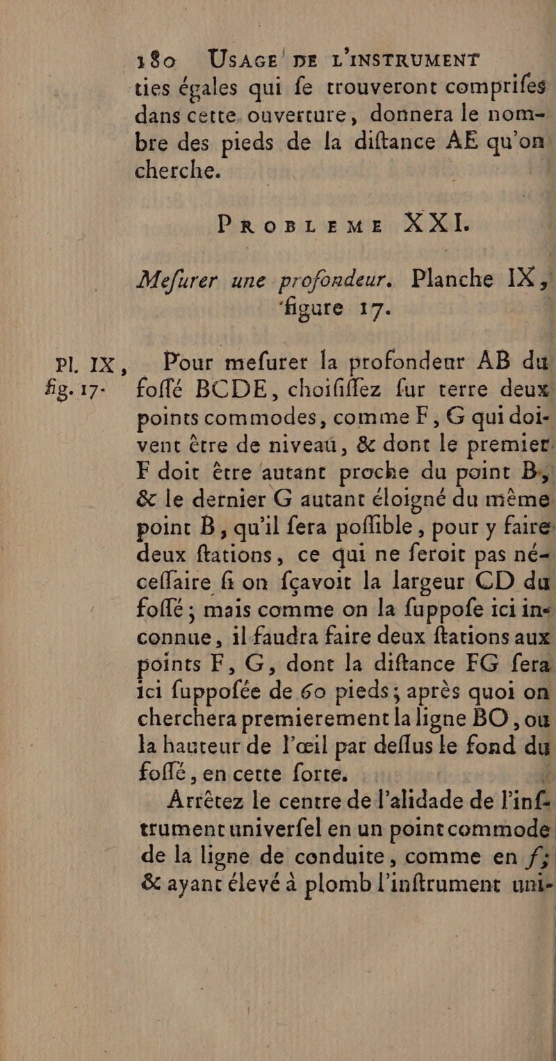 PI, IX, fig. 17- 180 USAGE DE L'INSTRUMENT ties égales qui fe trouveront comprifes dans cette. ouverture, donnera le nom- bre des pieds de la ra ÀËE qu'on cherche. PROBLEME XXI. Mefurer une profondeur. Matébe IX ‘figure 17. Pour mefurer la profondenr AB du foffé BCDE, choiffflez fur terre deux! points RER CR PA comme F, G qui doi- vent être de niveaü, &amp; dont da premier! F doit être autant proche du point B, &amp; le dernier G autant éloigné du mème: point B, qu'il fera poffible , pour y faire deux ftations, ce qui ne feroit pas né= ceffaire fi on fçavoit la largeur CD du foifé ; mais comme on la fuppofe ici in&lt; connue , il faudra faire deux ftations aux points F, G, dont la diftance FG fera ici fuppofée de 60 pieds; après quoi on cherchera premierement la ligne BO , ou la hauteur de l'œil par deflus le fond du fofté , en cette forte. À Lécrdt le centre de l’alidade de l'inf. trumentuniverfel en un point commode de la ligne de conduite, comme en fs &amp; ayant élevé à plomb l’ inftrument unie | | |