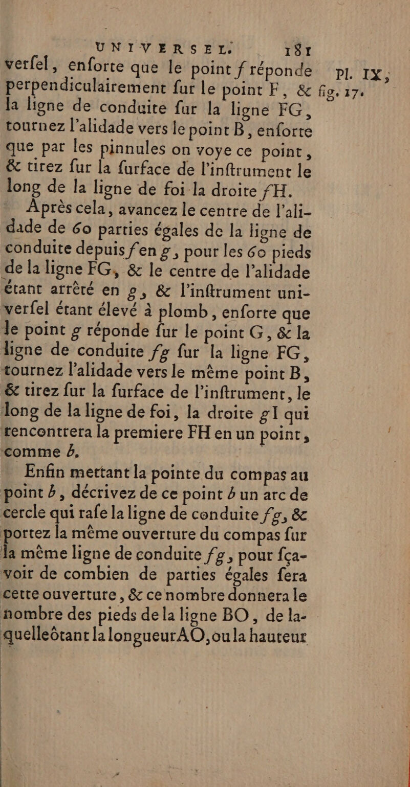 verfel, enforte que le point f réponde p1, 1x, perpendiculairement fur le point F, &amp; fig. 17. la ligne de conduite fur la ligne FG, tournez l’alidade vers le point B, enforte que par les pinnules on voye ce point, &amp; tirez fur la furface de l’inftrument le long de la ligne de foi la droite fH. Après cela, avancez le centre de l’ali- dade de 60 parties égales de la ligne de conduite depuis fen g , pour les 6o pieds de la ligne FG, &amp; le centre de l’alidade étant arrêté en », &amp; l’inftrument uni- verfel étant élevé à plomb, enforte que Je point g réponde fur le point G, &amp; la ligne de conduite f? fur la ligne FG, tournez l’alidade vers le mème point B, &amp; tirez fur la furface de l’inftrument, le long de la ligne de foi, la droite g1 qui tencontrera la premiere FH enun point, comme #, | Enfin mettant la pointe du compas au point #, décrivez de ce point 4 un arc de cercle qui rafe la ligne de conduite fr, &amp; portez la même ouverture du compas fur la même ligne de conduite fz, pour fça- voir de combien de parties égales fera certe ouverture, &amp; ce nombre donnera le nombre des pieds de la ligne BO, de la- quelleGtant la longueurAO,oula hauteur