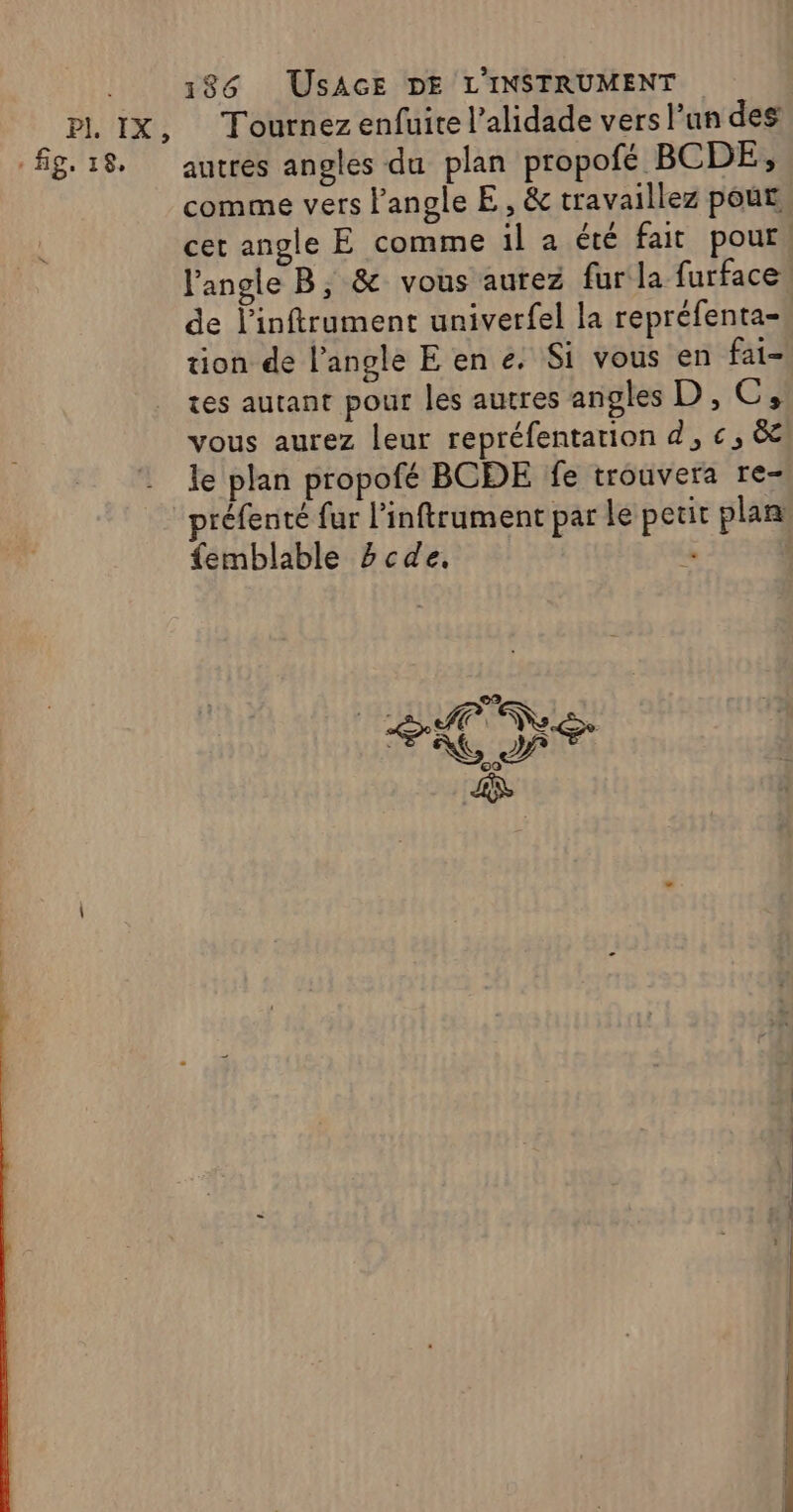 . fig. 18, 186 USAGE DE L'INSTRUMENT Tournez enfuite l’alidade vers l’un des autres angles du plan propofé BCDE, comme vers l'angle E, &amp; travaillez pour cet angle E comme il a été fait pour. l'angle B, &amp; vous aurez fur la furface de l’inftrument univerfel la repréfenta- tion de l'angle E en e. Si vous en fai- tes autant pour les autres angles D, C, vous aurez leur repréfentarion d, €, ëe le plan propofé BCDE fe trouvera re- réfenté fur l’inftrument par le petit plan femblable 2cde. E AN AI FA PT DNS ge D _.