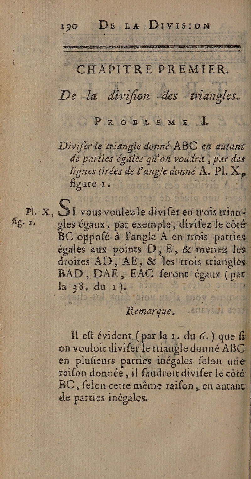 De la divifi o72 ds ask Pros L@MiE Divifer de triangle donné, ABC en autant dé parties égales qu’on ‘voudrà, par des’ lignes tirées de l'angle donné À. fe X, figure 1. Si vous voulez le divifer en trois trian+ gles égaux, par exemple, divifez le côté BC oppolfé à langie À entrois parties. égales aux points DE, &amp; menez les. droites AD, AE, &amp; les:trois rianglés. BAD, DAE EAC feront Cgaux (part la He du 1). af Remarque. Il eft évident (par la 1. du 6.) que fl on vouloit divifer le triangle donné ABC en plufieurs parties inégales felon aie ratfon donnée , il faudroit divifer le côté. BC, felon cette même raifon, en autant de parties inégales, | A