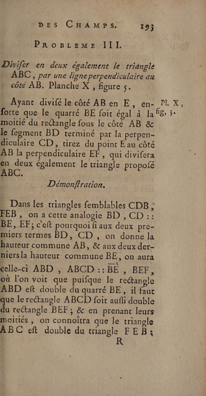 Prog8LEeMmE III. Divifer en deux également le triangle … ABC, par une ligne perpendiculaire au côté AB. Planche X , figure s. Ayant divifé le côté AB en E, en- PIX, forte que le quarré BE foit égal à la fig, 3° moitié du rectangle fous le côté AB &amp; le fegment BD terminé par la perpen- diculaire CD , tirez du point E au côté AB la perpendiculaire EF, qui divifera en deux également le triangle propolé ABC. | Demonftration. Dans les triangles femblables CDB ; FEB , on a cette analogie BD , CD :: BE,.EF; c’eft pourquoi fi aux deux pre- miers termes BD, CD , on donne la hauteur commune AB, &amp; aux deux der- niersla hauteur commune BE, on aura celle-ci ABD , ABCD ::BE , BEF, où l’on voit que puifque le rectangle ABD eft double du quarré BE, il fauc que le rectangle ABCD foit aufli double du rectangle BEF ; &amp; en prenant leurs moitiés , on connoïtra que le triangle ABC eft double du triangle FEB: R