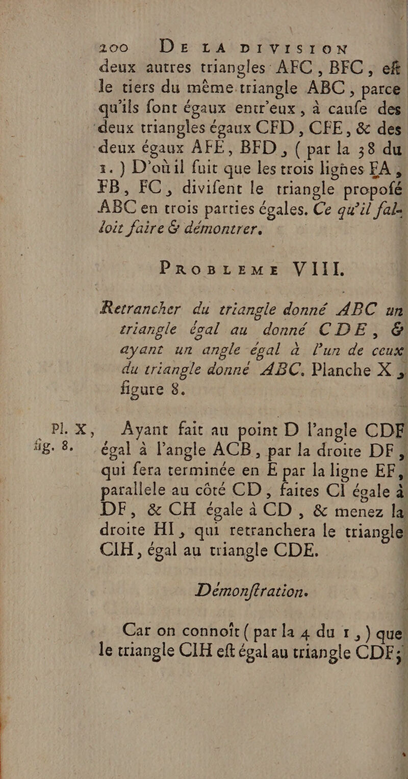 deux autres triangles AFC , BFC , ef le ciers du même triangle ABC , parce qu'ils font égaux entr'eux , à caufe des ‘deux triangles égaux CFD , CFE, &amp; des deux égaux AFE, BFD , ( par la 38 du 1. ) D'où il fuit que les trois lighes FA, FB, FC, divifent le triangle propofé ABC en trois parties égales, Ce qu’il fale doit faire &amp; démontrer. | PROBLEME VIII. Rerrancher du triangle donné ABC un triangle éoal au donné CDE, &amp;! ayant un angle égal à lun de ceux du triangle donné ABC. Planche X };, figure 8. .PLX, Ayant fait au point D l’angle CDE 8. 8 égal à l’angle ACB, par la droite DF, qui fera terminée en E par la ligne EF, parallele au côté CD, faites CI égale à DF, &amp; CH égale à CD , &amp; menez la droite HI, qui retranchera le triangle! CLH, égal au triangle CDE. Demonftration. Car on connoït{parla 4 dur, ) que! le triangle CIH eft égal au triangle CDF!