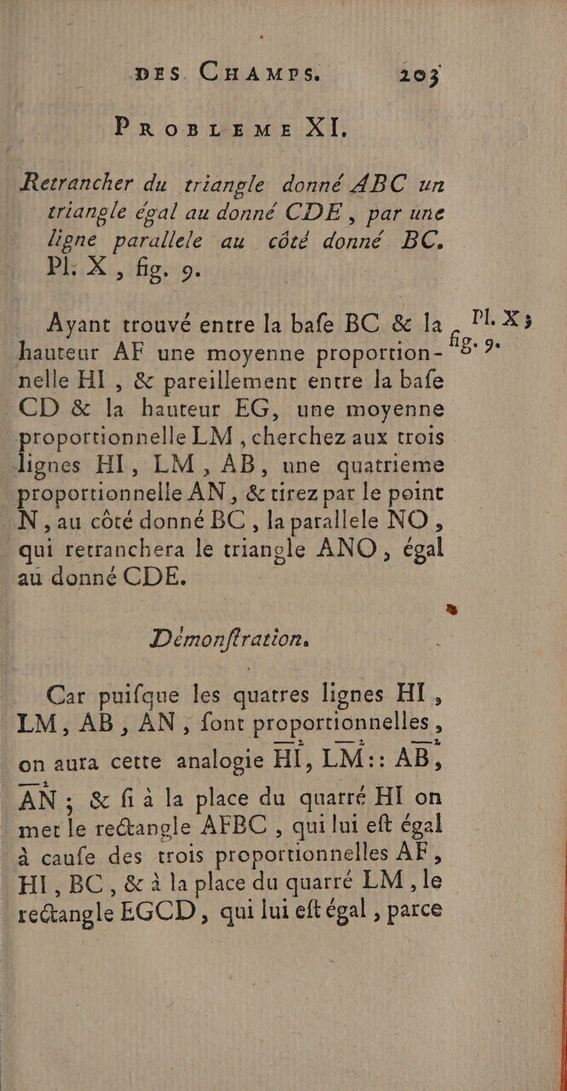 PrRoBzEemE XI. Retrancher du triangle donné ABC un triangle éval au donné CDE , par une ligne parallele au côté donné BC, PE X , fig. 0. Ayant trouvé entre la bafe BC &amp; la, DL X; hauteur AF une moyenne proportion- ‘BA nelle HI , &amp; pareillement entre la bafe CD &amp; la hauteur EG, une moyenne proportionnelle LM , cherchez aux trois lignes HI, LM, AB, une quatrieme proportionnelle AN, &amp; tirez par le point N , au côté donné BC , la parallele NO , qui retranchera le triangle ANO, égal au donné CDE. Démonftration. Car puifque les quatres lignes HT, LM, AB, AN, font proportionnelles, on aura cette analogie HI, LM:: AB, AN s &amp; fi à la place du quarré HI on met le rectangle AFBC , qui lui eft égal à caufe des trois proportionnelles AF, HI, BC, &amp; à la place du quarré LM, le rectangle EGCD , qui lui eftégal , parce