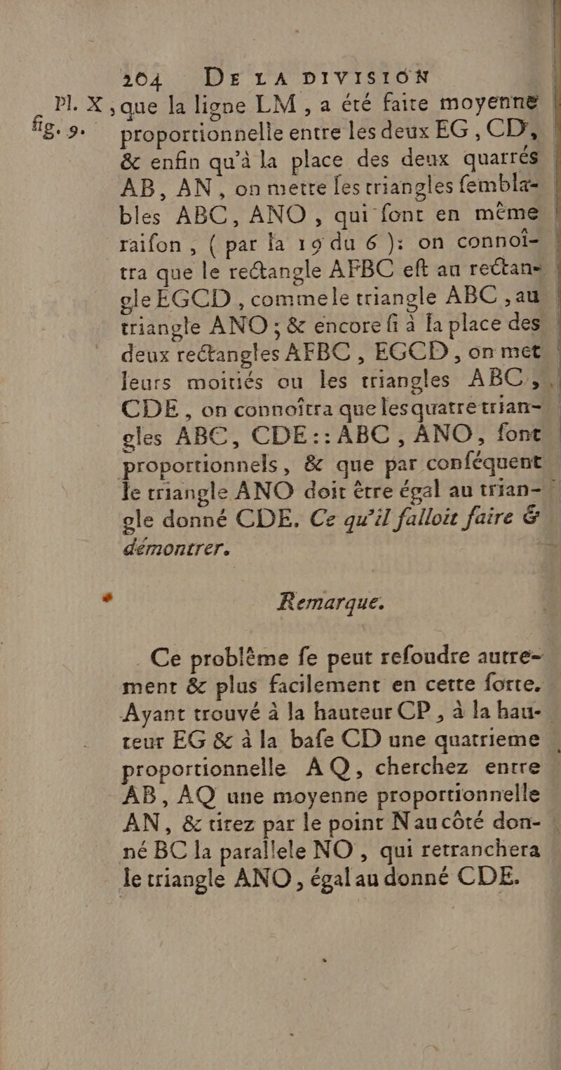 ; rl. X ,que la ligne LM , a été faite moyenne 89: proportionnelle entre les deux EG, CD, ; &amp; enfin qu'à la place des deux quarrés AB, AN, on metre fes triangles fembla= bles ABC, ANO , qui font en mêmes, raifon , { par la 19 du 6 ): on connoî-,. tra que le rectangle AFBC eft au rectans | gle EGCD , commele triangle ABC ,au, | triangle ANO ; &amp; encore fi à la place des, deux rectangles AFBC , EGCD , on met leurs moitiés ou les triangles ABC, CDE , on connoîtra que lesquatretrian- gles ABC, CDE:: ABC, ANO, font proportionnels, &amp; que par conféquent le triangle ANO doit être égal au trian-W ole donné CDE, Ce qu'il fallo faire &amp; démontrer. SC — y Remarque. . Ce problème fe peut refoudre autre- ment &amp; plus facilement en cette forte. Ayant trouvé à la hauteur CP, à la bau-, teur EG &amp; à la bafe CD une quatrieme « proportionnelle AQ, cherchez entre AB, AQ une moyenne proportionnelle AN, &amp; tirez par le point Naucôté don- ! né BC la parallele NO , qui retranchera le triangle ANO , égal au donné CDE.