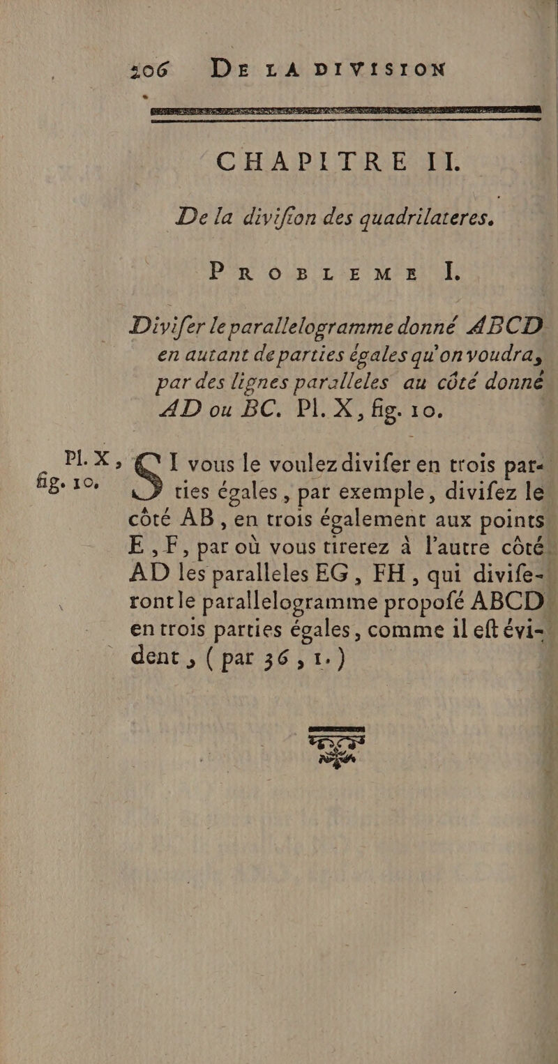 PI. pet fig. 10, 506 DE LA DIVISION De la divifion des quadrilateres. PROBLEME Î. Divifer leparallelogramme donné 4BCD: en autant de parties égales qu'on voudra, par des lignes paralleles au côté donné AD ou BC. PI. X, fig. 10. 5: vous le voulez iCe en trois pars. ties égales, par exemple, divifez le côté AB, en trois également aux points E ,F, par où vous tirerez à l’autre côtés AD les paralleles EG, FH, qui divife-k ront le : parallelogramme proposé ABCD: en trois parties égales, comme il eft évi- css REA