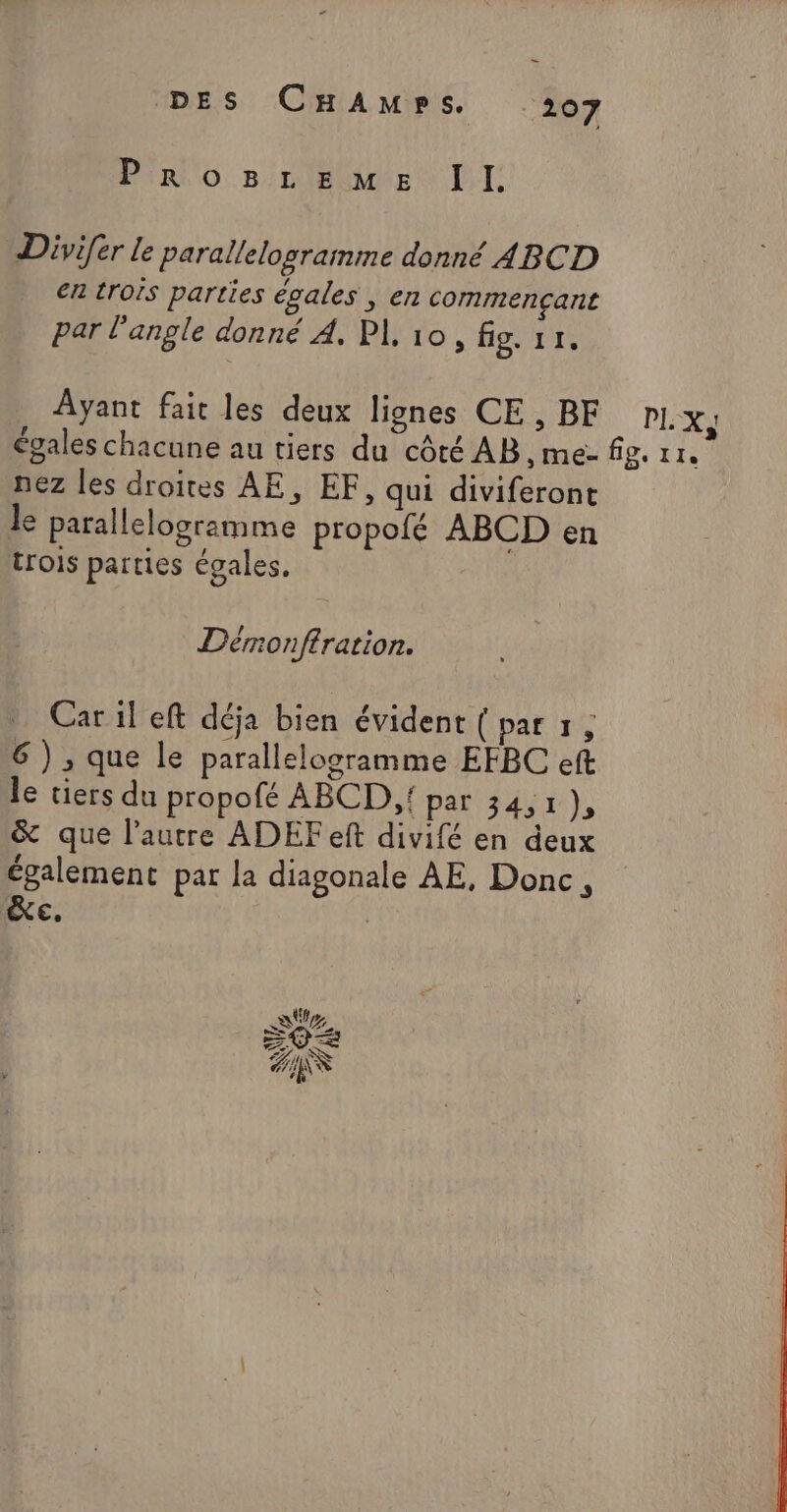 Pirio 5 nlecutes LI Divi[er le parallelogramme donné ABCD en trois parties égales , en commençant par l'angle donné A. PL 10, fig. 11, Ayant fait les deux lignes CE, BF pl. &gt; 4 égales chacune au tiers du côté AB ,me- fig. 11. nez les droites AE, EF, qui diviferont Je parallelogramme propofé ABCD en trois parties égales. Dérmonftration. Car il eft déja bien évident (par 1, 6 ) ,; que le parallelogramme EFBC eft le tiers du propofé ABCD,{ par 34,1 a &amp; que l’autre ADEF eft divifé en deux également par la diagonale AE, Donc, Xe. |