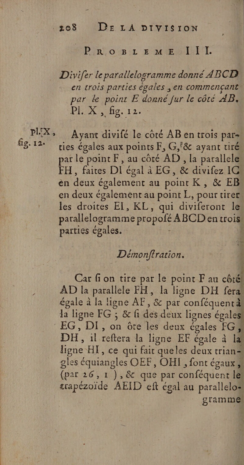 PrRoBsLEeME IIl. PIX: fig. 12. en trois parties egales ; en commencant F par de point E donné fur le côté AB: Pi. x 31 fig. 1:25 &gt; Ayant divifé le coté AB en trois pars ties égales aux points F, G,f&amp; ayant tiré par le point F, au côté AD , la parallele FH, faites Di égal à EG, &amp; divifez 1C: èn des également au point K, &amp; EB en deux également au point L, pour tirer les droites El, KL, qui diviferont le parallelogramme propolé ABCD en trois parties égales. | He ere Car rs 1 on tire par le point F au côté) AD la panne FH, la ligne DH fera égale à la ligne AF, &amp; par con féquentäl la ligne EG: &amp; fi du deux lignes égaless DH, il reftera la ligne EF égale à LA ligne HT, ce qui fair queles Hobs trian= gles équiangles OEF, OHI , font égaux (par 26,1 ),&amp; que par téhféquent le trapézoïde AEID eft égal au parallelo: grammes