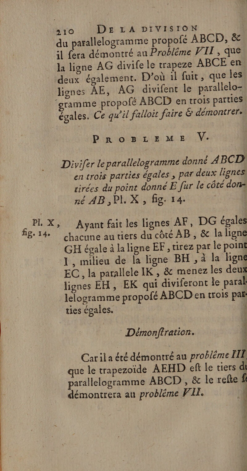 du patallelogramme propofé ABCD, &amp;c :1 fera démontré au Probléme VII , que la ligne AG divife le trapeze ABCE en deux également. D'où il fuit, que les lignes ÂÀE, AG divifent le parallelo- ‘gramme propofé ABCD en trois parties égales. Ce qu’il falloit faire &amp; démontrere PROBLEME V. Divi{er le parallelogramme donné 4ABCD en trois parties égales , par deux lignes tirées du point donné E [ur le côté don= né AB, PI. X , fig. 14. $ PI X, Ayant fait les lignes AF, DG égales 814 chacune au tiers du côté AB, &amp; la ligne GH égale à la ligne EF , tirez par le point I, milieu de la ligne BH, à la ligne EC, la parallele IK , &amp; menez les deux lignes EH, EK qui diviferont le paral lelogramme propofé ABCD en trois paf: ties égales. k Démonffration. Carila été démontré au probléme TI que le trapezoïde AEHD eft le tiers di parallelogramme ABCD , &amp; le refke f démontrera au probléme PILE. À