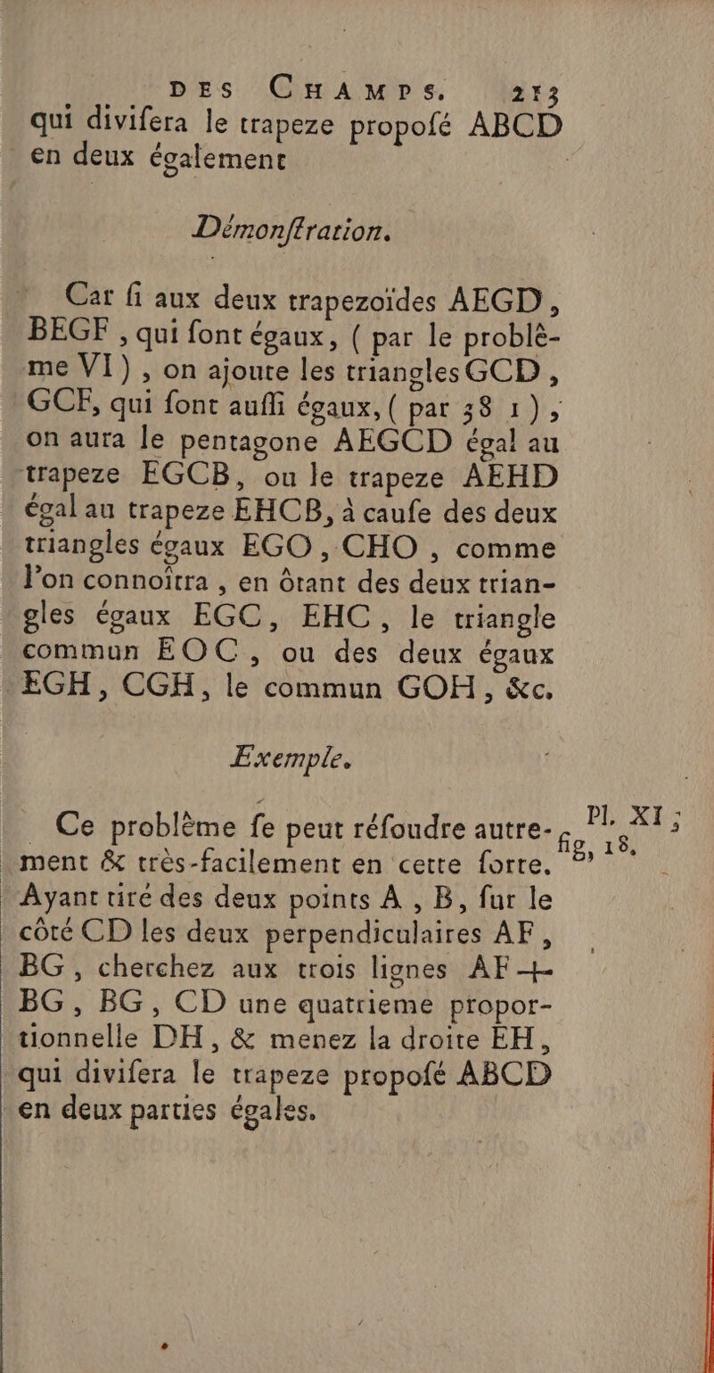 qui divifera le trapeze propofé ABCD en deux également Dérmonffrarion. Cat fi aux deux trapezoïdes AEGD , BEGF , qui font égaux, ( par le problè- me VI) , on ajoute les triangles GCD , GCE, qui font aufli égaux, ( par 38 1), on aura le pentagone AEGCD égal au trapeze EGCB, ou le trapeze AEHD égal au trapeze EHCB, à caufe des deux triangles écaux EGO , CHO , comme l’on connoîtra , en Ôrant des deux trian- “gles égaux EGC, EHC, le triangle commun EOC, ou des deux égaux : EGH, CGH, le commun GOH, &amp;c,. Exemple. Ce problème fe peut réfoudre autre. ge LE . ment &amp; très-facilement en cette forre. ?’ Ayant tiré des deux points À , B, fur le côté CD les deux perpendiculaires AF, BG , cherchez aux trois lignes AF + BG , BG, CD une quatrieme propor- tionnelle DH, &amp; menez la droite EH, qui divifera le trapeze propofé ABCD en deux parties égales.