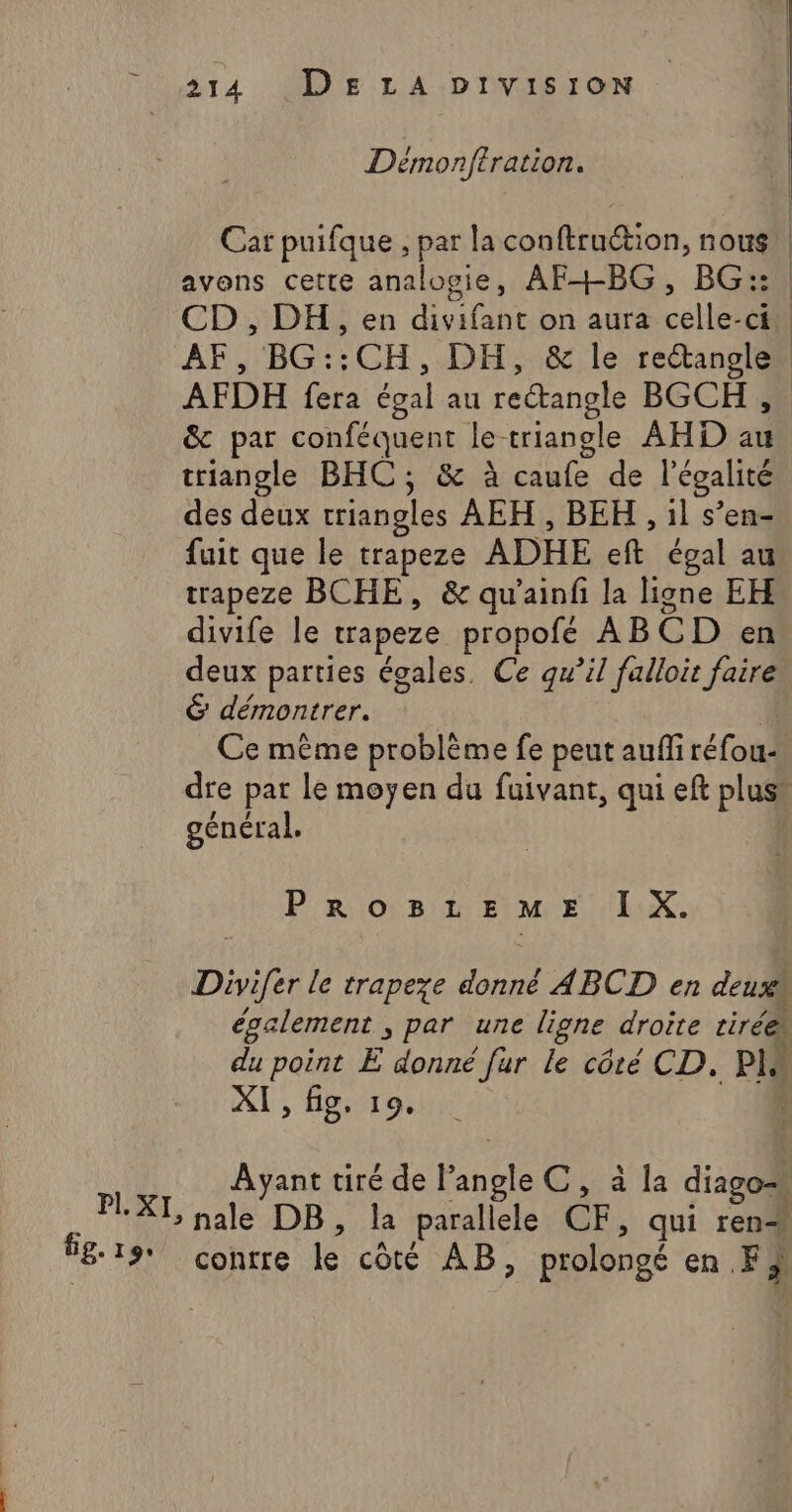fe: 19: 214 DELA DIvVis10oN Démonftration. Car puifque , par la conftru“tion, nous avons cette analogie, AF+BG, BG::. CD , DH, en divifant on aura celle-ci AF, BG::CH,.DH,.&amp; le rectanglen AFDH fera égal au rectangle BGCH , &amp; par conféquent le triangle AHD au triangle BHC; &amp; à caufe de l'égalité fuit que le trapeze ADHE eft égal au trapeze BCHE, &amp; qu’ainfi la ligne EH divife le trapeze propofe ABCD en deux parties égales, Ce qu’il falloir faire 6 démontrer. Ce même problème fe peut auf réfou- dre par le moyen du fuivant, qui eft plus, général. PROBLEME I X. Divifer le trapeze donné ABCD en deux également &gt; par une ligne droite tirée du point E donné fur le côté CD. PH À XI, fig, 19. Ayant tiré de A C,ala diago conrre le côté AB, prolongé en FA