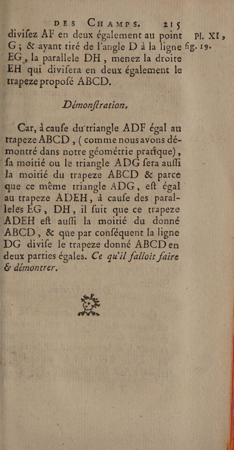 DES CHamps. 21$ divifez ÀF en deux également au point PI. XI» G; &amp; ayant tiré de l'angle D à la ligne fig. 19. EG , la parallele DH, menez la droite EH qui divifera en deux également le -rapeze propofé ABCD, | Démnonftration, Car, icaufe du‘triangle ADF égal au trapeze ABCD , ( comme nousavons dé- montré dans notre géométrie pratique), fa moitié ou le triangle ADG fera aufli ! la moitié du trapeze ABCD &amp; parce que ce même triangle ADG , eft égal au trapeze ADEH, à caufe des paral- lelés EG, DH, il fuit que ce trapeze ADERH eft auffi la moitié du donné ABCD, &amp; que par conféquent la ligne DG divife le trapeze donné ABCDen deux parties égales, Ce qu’il falloit faire