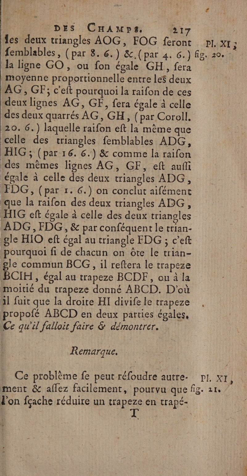 -\ # DES Camps. 217 nice Îles deux triangles AOG, FOG feront pl. XI ; femblables, (par 8. 6.) &amp;c.(par 4. 6.) Ag. 20. | la ligne GO , ou fon égale GH , fera moyenne proportionnelle entre le$ deux AG, GF; c’eft pourquoi la raifon de ces deux lignes AG, GF, fera égale à celle des deux quarrés AG, GH, (par Corell, 20. 6.) laquelle raifon eft la même que celle des triangles femblables ADG, HIG ; (par 16. 6.) &amp; comme la raifon des mêmes lignes AG, GF, eft aufli égale à celle des deux triangles ADG, FDG, (par 1. 6.) on conclut aifément “que la raifon des deux triangles ADG, -HIG eft égale à celle des deux triangles ADG, FDG, &amp; par conféquent le trian- gle HIO eft égal au triangle FDG ; c’eft pourquoi fi de chacun on ôte le trian- gle commun BCG, il reftera le trapeze BCIH , égal au trapeze BCDF, ou à la moitié du trapeze donné ABCD. D'où 1l fuit que la droite HI divife le trapeze propofé ABCD en deux parties égales, Ce qu'il falloir faire &amp; démontrer. Remarque. Ce problème fe peut réfoudre autre. pl. x1, ment &amp; aflez facilement, pourvu que fig. 21. don fçache réduire un trapeze en trapé- | RE |