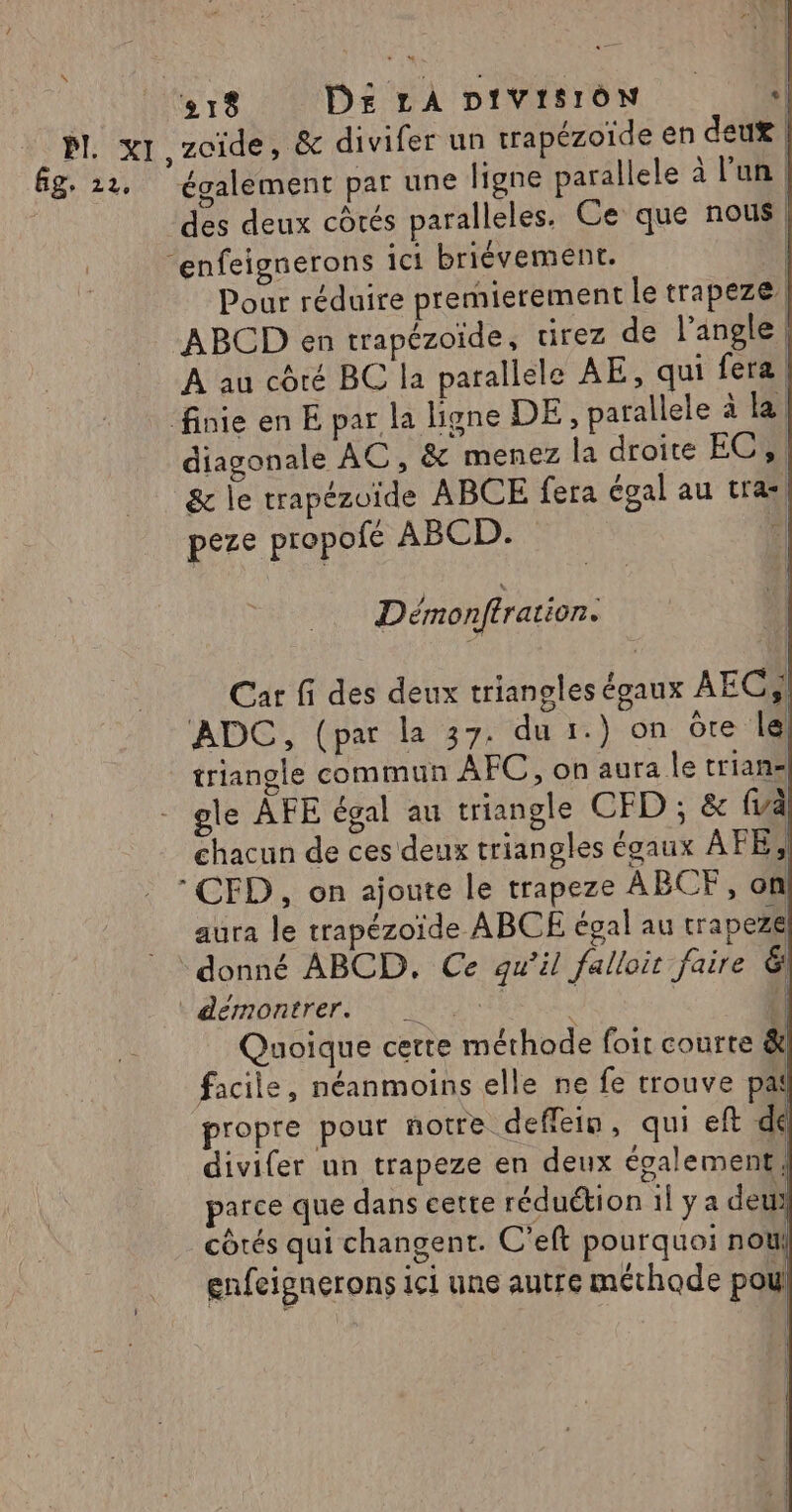 des deux côtés paralleles. Ce que nous Pour réduire premierement le trapeze, À au côté BC la parallele AE, qui fera | diagonale AC, &amp; menez la droite EC, | &amp; le trapézoïde ABCE fera égal au tra, peze propofé ABCD. : Démonftration. Car fi des deux triangles égaux AEC,! ADC, (par la 37. du 1.) on ôre le triangle commun AFC, on aura le trian« gle AFE égal au triangle CFD ; &amp; {à chacun de ces deux triangles égaux AFE, aura le trapézoide ABCE égal au tra pezel démontrer. « { | Quoique cette méthode foit courte &amp; facile, néanmoins elle ne fe trouve pa propre pour notre deffein, qui eft dé divifer un trapeze en deux également parce que dans cette réduétion il ya deu | côtés qui changent. C'eft pourquoi noël gnfeignerons ici une autre méthode pou!