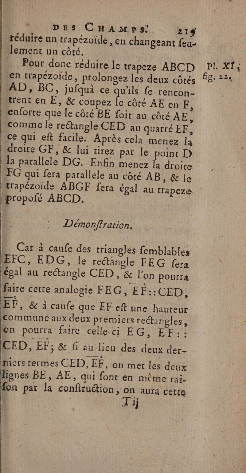 | téduire un trapézoide, en changeant feu- lement un côté. Pour donc réduire le trapeze ABCD | AD, BC, jufquà ce qu'ils fe rencon- rent en E, &amp; coupez Île côté AE en FE, iMenforte que Le côté BE foit au côté ÂE, | comme le rectangle CED au quatré EF, | ce qui eft facile. Après cela menez la | droite GF, &amp; lui tirez par le point D | la parallele DG. Enfin menez la droite | FG qui fera parallele au côté AB, &amp; je propofé ABCD,. Démonftration. EFC, EDG, le rectangle FEG fera légal au reétangle CED , &amp; l’on pourra faire cetre analogie FEG, EF::CED:; EF, &amp; à caufe que EF eft une hauteur commune aux deux premiers rectangles, on pourra faire celle-ci EG; EF: ICED, EF; &amp; fi au lieu des deux der- niers termes CED, EF, on met les deux lignes BE, AE, qui font en même rai. fon par la conftruction, pe TRE CS #1 PI. XÏ: