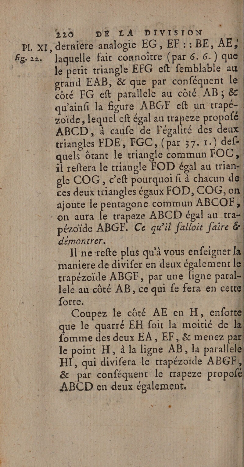 le petit triangle EFG eft femblable au grand EAB, &amp; que par conféquent 1eh côté FG eft parallele au côté AB ; &amp;, qu'ainfi la figure ABGF eft un trapé- | zoïde , lequel eft égal au trapeze propofé | ABCD , à caufe de légalité des deux, triangles FDE, FGC, (par 37.1.) def- | il reftera le triangle FOD égal au trians) ogle COG, c'eft pourquoi fi à chacun de’ ces deux triangles égaux FOD, COG, on, ajoute le pentagone commun ABCOF el on aura le trapeze ABCD égal au tra! pézoïde ABGF. Ce qu’il falloit faire &amp; démontrer. ; il Il ne-refte plus qu'à vous enfeigner [al trapézoïde ABGF, par une ligne paral- lele au côté AB, ce qui fe fera en cette forte. RTE Coupez le côté AE en H, enfotte que le quarré EH foit la moitié de la fomme des deux EA, EF, &amp; menez pari le point H, à la ligne AB, la parallele HI, qui divifera le trapézoïde ABGR, &amp; par conféquent le trapeze propoié ABCD en deux également. | |