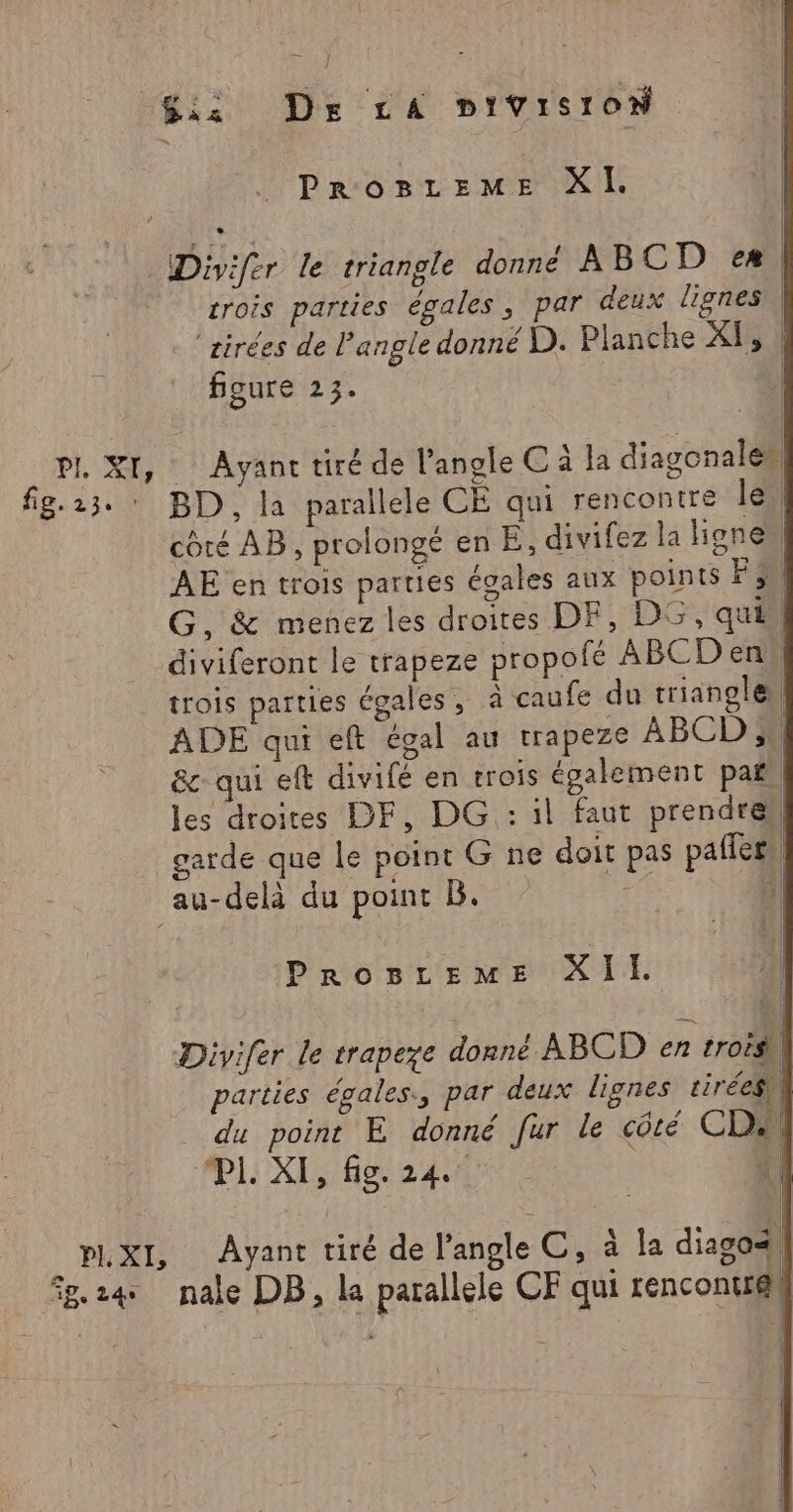Si Dr LA bivisiow ProBreME XI. Divifer le triangle donné ABCD eæ| crois parties égales, par deux lignes . ‘zirées de Pangle donné D. Planche XI, | figure 23. ! PI, XI, Ayant tiré de l'angle C à la diagonales| fg.23. : BD, la parallele CE qui rencontre le) côté AB, prolongé en E, divifez la Honen AE en trois parties égales aux points Fu G, &amp; menez les droites DF, D5, qui -diviferont le trapeze propofé ABCD en“! trois parties égales, à caufe du trianglen ADE qui eft égal au trapeze ABCD 5 &amp; qui eft divifé en trois également pa, les droites DF, DG : il faut prendre garde que le point G ne doit pas paffers au-delà du point B. +| PROBLEME XII. | PL. XI, fig. 24 ÿ | _ PLXI, Ayant tiré de l'angle C, à la diagass 58.24 nale DB, la parallele CF qui rencontré}