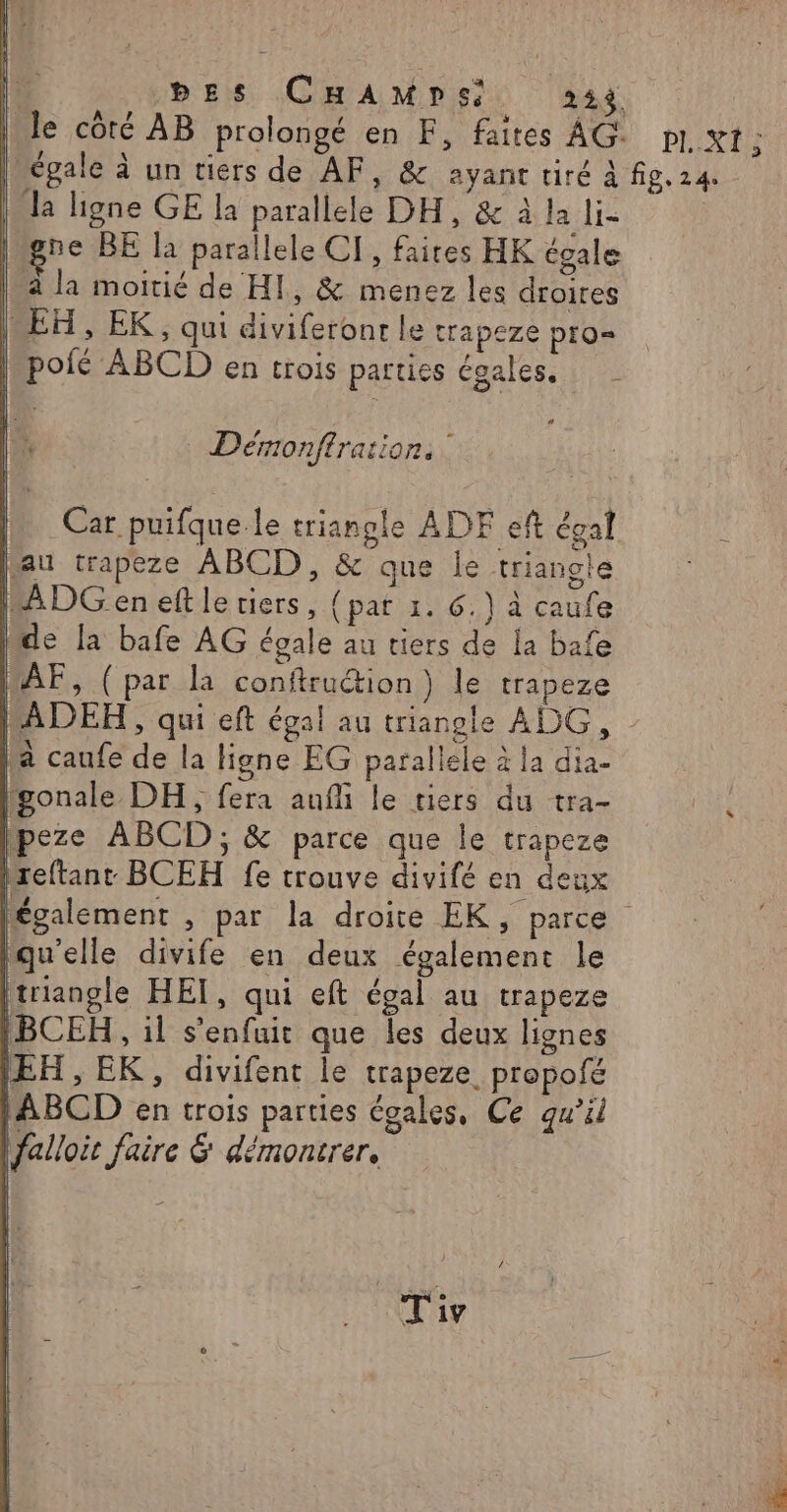 1 DES CHAMDSsS 234 le côté AB prolongé en F, faites AG. PI, XI ; | égale à un tiers de AF, &amp; ayant tiré À fig. 24. la ligne GE la parallele DH, &amp; à la li- ivgre BE la parallele CI, faites HK égale | à la moitié de HI, &amp; menez les droires EH, EK, qui diviferonr le trapeze pro= | pofé ABCD en trois parties égales. _ Déronfirations [h Car puifque le triangle ADF eft égal bau trapeze ABCD, &amp; que le triangle MADG en eft le tiers, {pat 1. 6.) à caufe “de {a bafe AG égale au tiers de la bafe MÂF, (par la conftruétion) le trapeze MADEH , qui eft égal au triangle ADG, Ma caufe de la ligne EG parallele à la dia- lgonale DH, fera aufli le tiers du tra- peze ABCD; &amp; parce que le trapeze Mreftant BCEH fe trouve divifé en deux légalement , par la droite EK, parce qu'elle divife en deux également le triangle HET, qui eft égal au trapeze (BCEH , il s'enfuit que les deux lignes (EH , EK, divifent le trapeze propofé /ABCD en trois parties égales, Ce qu’il falloit faire &amp; démontrer. | qu