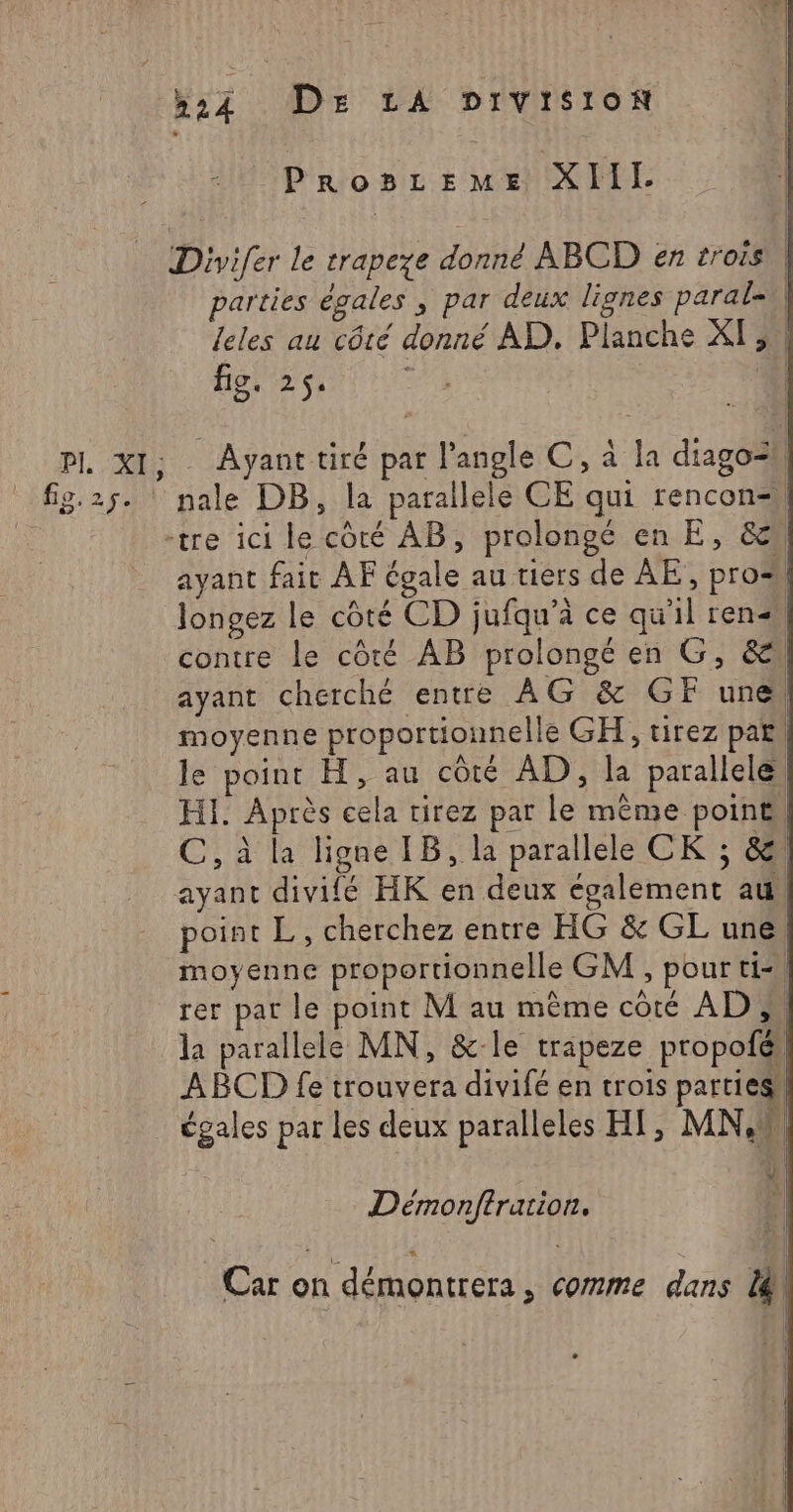 Divifer le trapeze donné ABCD en trois parties égales ; par deux lignes paral=| leles au côté donné AD. Planche XI, | fig. 2$4 L AI nale DB, la parallele CE qui rencon=| -tre ici le côté AB, prolongé en E, &amp; ayant fait AF égale au tiers de AE, pros Jongez le côté CD jufqu'à ce qu'il ren contre le côté AB prolongé en G, &amp; ayant cherché entre AG &amp; GF une moyenne proportionnelle GH,, tirez par! le point H, au côté AD, la parallele HI. Après cela tirez par le même poine| C, à la ligne IB, la parallele CK ; &amp; ayant divifé HK en deux également au point L, cherchez entre HG &amp; GL une, moyenne proportionnelle GM , pour ti-\ rer par le point M au même côté AD; | la parallele MN, &amp;-le trapeze propofel ABCD fe trouvera divifé en trois parties égales par les deux paralleles HI, MN, Ÿ Démonftrarion. ; Car on démontrera, comme dans 14 1 À