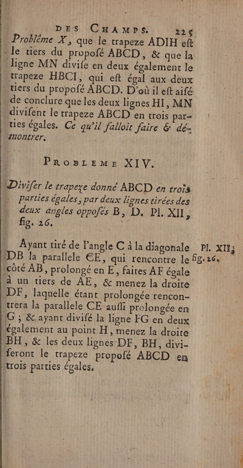 | DES CHAmpe 226 : Probléme X, que je trapeze ADIH eft - le tiers du propofé ABCD, &amp; que la ligne MN divife en deux également le trapeze HBCI, qui eft égal aux deux tiers du propofé ABCD. D'où il eft aifé - de conclure que les deux lignes HI, MN divifent le trapeze ABCD en trois par- ties égales. Ce qu’il falloir faire &amp; dé- | \HOntrer, PROBLEME XIV. WDivifer le trapeze donné ABCD en rrois ; parties égales, par deux lignes tirées des deux angles oppofés B, D. PI. XII ù fig. 26. À Ayant tiré de l'angle C à la diagonale PI, XIIS DB la parallele EE, qui rencontre le fg.26 Lcôté AB, prolongé en E, faites AF égale Là un tiers de ÀE, &amp; menez la droite | DF, laquelle étant prolongée rencon- | trera la parallele CE auf prolongée en [1G ; &amp; ayant divifé la ligne FG en deux hégalement au point H, menez la droite MBH , &amp; les deux lignes DF, BH, divi- |feront le trapeze propofé ABCD en Mtrois parties égales, |