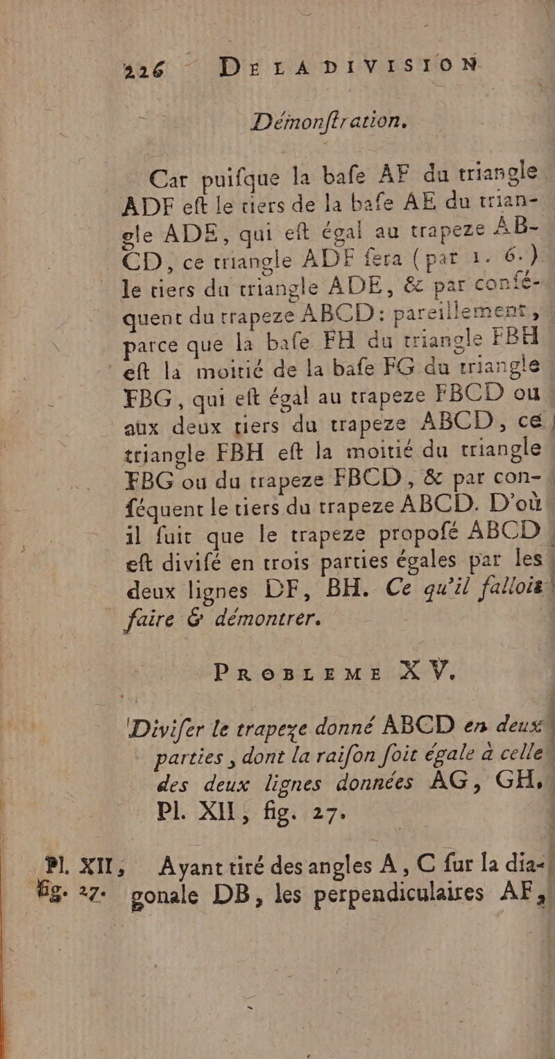 Défnonftration, Car puifque la bafe AF du triangle. ADF eft le tiers de la bafe AE du trian- gle ADE, qui eft égal au trapeze ÂB- CD, ce triangle ADF fera (par 1. 6.) . . nl ? le tiers du triangle ADE, &amp; par confe- quent du trapeze ABCD: pareillement 4 parce que la bafe FH du triangle FB4 eft là moitié de la bafe FG du triangle FBG, qui eft égal au trapeze FBCD ou aux deux tiers du trapeze ABCD, ce; triangle FBH eft la moitié du triangle FBG ou du trapeze FBCD , &amp; par con-# féquent le tiers du trapeze ABCD. D'où! il fuit que le trapeze propofé ABCD « eft divifé en crois parties égales par les! deux lignes DF, BH. Ce qu’il falloisi PROBLEME X V. parties , dont la raifon foit égale a celle | des deux lignes données AG, GH,4 PL XII, fig. 27. |