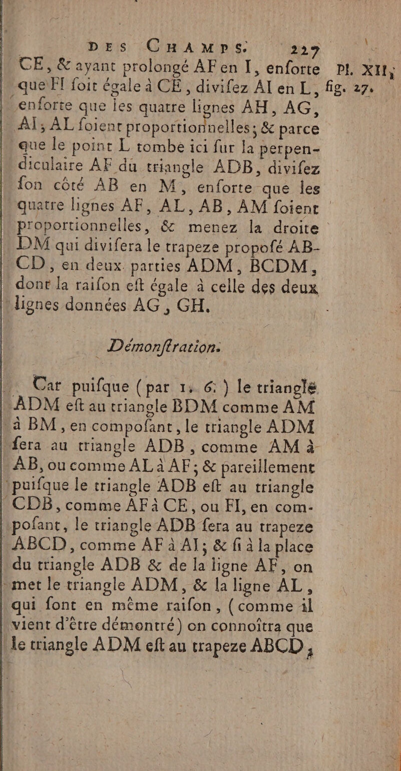 pes CHAMps Min Le M CE, &amp; ayant prolongé AFen I, enforte PI XII; h queiFT foit égale à CE, divifez AI en L, fig. 27. _enforte que Îes quatre lignes AH, AG, I AT; AL foienr proportionnelles ; &amp; parce que le point L tombe ici fur la perpen- diculaire AF du triangle ADB, divifez fon côté AB en M, enforte que les quatre lignes AF, AL, AB, AM foient proportionnelles, &amp; menez la droite | DM qui divifera le trapeze propofé AB- : CD, en deux. parties ADM, BCDM, | dont la raifon eft égale à celle des deux lignes données AG , GH. Démonftration: . Car puifque (par 1: 6: ) le trianolé ADM eft au triangle BDM comme AM \à BM, en compofant, le triangle ADM fera au triangle ADB , comme AM à k AB, ou comme AL à AF; &amp; pareillement puifque le triangle ADB eft au triangle | CDB, comme AFà CE, ou FI, en com- pofant, le triangle ADB fera au trapeze -ABCD, comme AF à AT; &amp; fi à la place b du triangle ADB &amp; de la ligne AF, on met le triangle ADM, &amp; la ligne AL, | qui font en même raifon, (comme il vient d’être démontré) on connoîtra que le triangle ADM eft au trapeze ABCD ,
