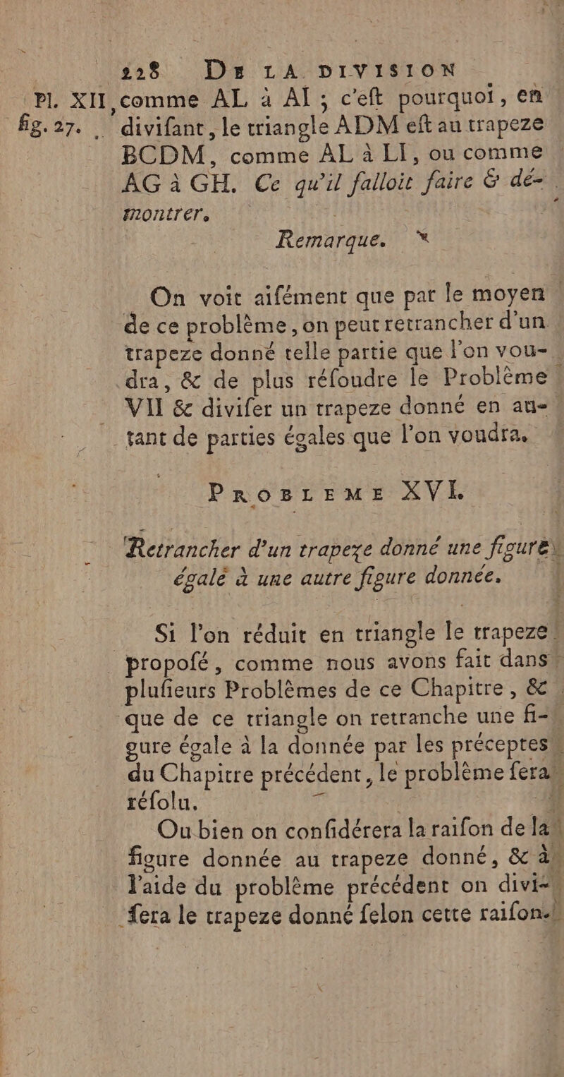 BCDM, comme ÀL à LI, ou comme AG à GH. Ce qu’il falloit faire &amp; dé-. montrer, Remarque. %* _ On voit aifément que par le moyen | de ce problème, on peutretrancher d'un trapeze donné telle partie que l’on vou- dra, &amp; de plus réfoudre le Problème î VII &amp; divifer un trapeze donné en au-. PROBLEME XVE f C À Retrancher d’un trapeze donné une figure égalé à une autre figure donnée. | Si l’on réduit en triangle le trapeze! plufieurs Problèmes de ce Chapitre, &amp; , gure égale à la donnée par les préceptes du Chapitre précédent, Le problème fera” réfolu. # | 4 Ou bien on confdérera la raifon de lan figure donnée au trapeze donné, &amp; à l'aide du problème précédent on diviss